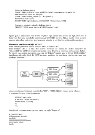 # inserir dado na tabela 
INSERT INTO t1 (data, num) VALUES ('Isto 'e um exemplo de texto', 3); 
# ou inserindo de forma simples 
INSERT INTO nome_tabela VALUES ("teste")" 
# inserindo dois dados 
INSERT INTO agenda(nome,tel) VALUES ('Bombeiros', '193'); 
# remover um determinado dado na tabela 
DELETE FROM nome_tabela WHERE nome="teste"; 
Agora que ja brincamos com nosso "SQLite" e ja temos uma noção de SQL claro que é 
bom você dar uma estudada tambem ALA GOOGLE! por que SQL é muita coisa mesmo 
mas se não saber tudo relax que tem uma solução la no final do artigo então continue. 
Mas como usar Bancos SQL no Perl? 
Para tal feito podemos usar o Modulo "DBI" e "Class::DBI" 
bem   modulo   DBI   é   a   raiz   dos   outros   módulos   de   banco   de   dados   inclusive   do 
"Class::DBI" no CPAN se resume em baixar o seu driver e ja conectar no banco de dados 
No nosso caso como queremos conectar no "SQLite" vamos usar o driver "DBD::SQLite" 
instalamos ele pelo Shell do CPAN mesmo, usuários da janelinha vão ter que usar um 
package manager... 
vamos continuar, instalado os módulos "DBI" e "DBD::SQLite" vamos abrir o banco 
e preparar ele para nosso programa 
#SQlite3 banco.db 
>CREATE TABLE cadastro ( 
>nome VARCHAR(50), 
>); 
>.q 
depois crie o programa na mesma pasta exemplo "banco.pl"
#!/usr/bin/perl 
#Chamamos o Módulo 
use DBI; 
################ Banner 
inicio: print `clear`; 
logo(); 
 