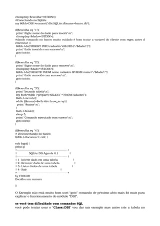 chomp(my $escolha=<STDIN>); 
#Conectando no SQLite 
my $dbh=DBI­>connect("dbi:SQLite:dbname=banco.db"); 
if($escolha eq "1"){ 
 print "digite nome do dado para inserirn"; 
 chomp(my $dado=<STDIN>); 
#dando comando no banco muito cuidado é bom tratar a variavel do cliente com regex antes d 
eexecutar ;) 
 $dbh­>do("INSERT INTO cadastro VALUES ("$dado")"); 
 print "dado inserido com sucesson"; 
 goto inicio; 
} 
if($escolha eq "2"){ 
 print "digite nome do dado para removern"; 
 chomp(my $dado=<STDIN>); 
 $dbh­>do("DELETE FROM nome cadastro WHERE nome="$dado""); 
 print "dado removido com sucesson"; 
 goto inicio; 
} 
if($escolha eq "3"){ 
 print "listando tabelan"; 
 my $sth=$dbh­>prepare("SELECT * FROM cadastro"); 
 $sth­>execute(); 
 while (($name)=$sth­>fetchrow_array) { 
  print "$namen"; 
 } 
 $sth­>finish(); 
 sleep 5; 
 print "Comando executado com suesson"; 
 goto inicio; 
} 
if($escolha eq "4"){ 
# Desconectando do banco 
$dbh­>disconnect; exit; } 
sub logo() { 
print q{ 
+­­­­­­­­­­­­­­­­­­­­­­­­­­­­­­­­­­­­­­­­­­­­­­­+ 
|              SQLite DB Agenda 0.1             | 
|­­­­­­­­­­­­­­­­­­­­­­­­­­­­­­­­­­­­­­­­­­­­­­­| 
| 1­ Inserir dado em uma tabela                 | 
| 2­ Remover dado de uma tabela                 | 
| 3­ Listar dados de uma tabela                 | 
| 4­ Sair                                       | 
+­­­­­­­­­­­­­­­­­­­­­­­­­­­­­­­­­­­­­­­­­­­­­­­+ 
by C00L3R 
Escolha um numero 
}}
O Exemplo não está muito bom usei “goto” comando de péssimo abto mais foi mais para 
explicar o funcionamento do módulo “DBI”.
se você tem dificuldade com comandos SQL 
você pode tentar usar o "CLass::DBI" vou dar um exemplo mas antes crie a tabela no 
 