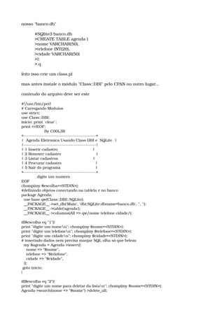 nosso "banco.db"
#SQlite3 banco.db 
>CREATE TABLE agenda ( 
>nome VARCHAR(50), 
>telefone INT(20), 
>cidade VARCHAR(50) 
>); 
>.q 
feito isso crie um class.pl 
mas antes instale o módulo "Class::DBI" pelo CPAN ou outro lugar... 
conteudo do arquivo deve ser este 
#!/usr/bin/perl 
# Carregando Modulos 
use strict; 
use Class::DBI; 
inicio: print `clear`; 
print <<EOF; 
                   By C00L3R 
+­­­­­­­­­­­­­­­­­­­­­­­­­­­­­­­­­­­­­­­­­­­­­­­­+ 
|  Agenda Eletronica Usando Class DBI e  SQLite  | 
|­­­­­­­­­­­­­­­­­­­­­­­­­­­­­­­­­­­­­­­­­­­­­­­­| 
| 1 Inserir cadastro                             | 
| 2 Remover cadastro                             | 
| 3 Listar cadastros                             | 
| 4 Procurar cadastro                            | 
| 5 Sair do programa                             | 
+­­­­­­­­­­­­­­­­­­­­­­­­­­­­­­­­­­­­­­­­­­­­­­­­+ 
             digite um numero 
EOF 
chomp(my $escolha=<STDIN>); 
#definindo objetos conectando na tablela e no banco 
package Agenda; 
  use base qw(Class::DBI::SQLite); 
  __PACKAGE__­>set_db('Main', 'dbi:SQLite:dbname=banco.db', '', ''); 
  __PACKAGE__­>table('agenda'); 
  __PACKAGE__­>columns(All => qw/nome telefone cidade/); 
if($escolha eq "1"){ 
print "digite um nomen"; chomp(my $nome=<STDIN>); 
print "digite um telefonen"; chomp(my $telefone=<STDIN>); 
print "digite um cidaden"; chomp(my $cidade=<STDIN>); 
# inserindo dados nem precisa manjar SQL olha só que beleza 
  my $agenda = Agenda­>insert({ 
    nome => "$nome", 
    telefone => "$telefone", 
    cidade => "$cidade", 
  }); 
 goto inicio; 
} 
if($escolha eq "2"){ 
print "digite um nome para deletar da listan"; chomp(my $nome=<STDIN>); 
Agenda­>search(nome => "$nome")­>delete_all; 
 