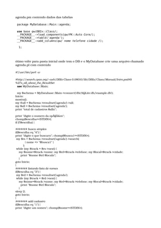 agenda.pm contendo dados das tabelas
package MyDatabase::Main::agenda;
use base qw/DBIx::Class/;
__PACKAGE__->load_components(qw/PK::Auto Core/);
__PACKAGE__->table('agenda');
__PACKAGE__->add_columns(qw/ nome telefone cidade /);
1;
ótimo volte para pasta inicial onde tem o DB e o MyDatabase crie uma arquivo chamado 
agenda.pl com conteúdo
#!/usr/bin/perl ­w
#http://search.cpan.org/~ash/DBIx­Class­0.08010/lib/DBIx/Class/Manual/Intro.pod#It
%27s_all_about_the_ResultSet
  use MyDatabase::Main;
 
  my $schema = MyDatabase::Main­>connect('dbi:SQLite:db/example.db');
Inicio:
mostra();
my @all = $schema­>resultset('agenda')­>all;
my $all = $schema­>resultset('agenda');
print "total de cadastros $alln";
 
print "digite o numero da opÃ§Ã£on";
chomp($escolha=<STDIN>);
if (!!$escolha) {
 
####### busca simples
if($escolha eq "4") {
print "digite o que buscarn"; chomp($busca1=<STDIN>);
 my $rs = $schema­>resultset('agenda')­>search(
           { nome => "$busca1" }
         );
 while (my $track = $rs­>next) {
    my $nome=$track­>nome; my $tel=$track­>telefone; my $local=$track­>cidade;
      print "$nome $tel $localn";
    }
goto Inicio;
}
####### listando lista de nomes
if($escolha eq "3") {
 my $rd = $schema­>resultset('agenda');
 while (my $track = $rd­>next) {
    my $nome=$track­>nome; my $tel=$track­>telefone; my $local=$track­>cidade;
      print "$nome $tel $localn";
    }
sleep 2;
goto Inicio;
}
####### add cadastro
if($escolha eq "1") {
print "digite um nomen"; chomp($nome=<STDIN>);
 