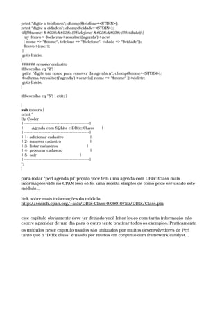 print "digite o telefonen"; chomp($telefone=<STDIN>);
print "digite a cidaden"; chomp($cidade=<STDIN>);
 if((!!$nome) && (!!$telefone) && (!!$cidade)) {
  my $novo = $schema­>resultset('agenda')­>new(
  { nome => "$nome", telefone => "$telefone", cidade => "$cidade"});
  $novo­>insert;
 }
 goto Inicio;
}
###### remover cadastro
if($escolha eq "2") {
 print "digite um nome para remover da agenda n"; chomp($nome=<STDIN>);
 $schema­>resultset('agenda')­>search({ nome => "$nome" })­>delete;
 goto Inicio;
}
 
if($escolha eq "5") { exit; }
 
}
sub mostra {
print "
By Cooler
|­­­­­­­­­­­­­­­­­­­­­­­­­­­­­­­­­­­­­­­­­­­­|
|       Agenda com SQLite e DBIx::CLass      |
|­­­­­­­­­­­­­­­­­­­­­­­­­­­­­­­­­­­­­­­­­­­­|
| 1­ adicionar cadastro                      |
| 2­ remover cadastro                        |
| 3­ listar cadastros                        |
| 4­ procurar cadastro                       |
| 5­ sair                                    |
|­­­­­­­­­­­­­­­­­­­­­­­­­­­­­­­­­­­­­­­­­­­­|
";
}
para rodar “perl agenda.pl” pronto você tem uma agenda com DBIx::Class mais 
informações vide no CPAN isso só foi uma receita simples de como pode ser usado este 
módulo...
link sobre mais informações do módulo
http://search.cpan.org/~ash/DBIx­Class­0.08010/lib/DBIx/Class.pm
este capítulo obviamente deve ter deixado você leitor louco com tanta informação não 
espere aprender de um dia para o outro tente praticar todos os exemplos. Praticamente
os módulos neste capitulo usados são utilizados por muitos desenvolvedores de Perl 
tanto que o “DBIx class” é usado por muitos em conjunto com framework catalyst... 
 