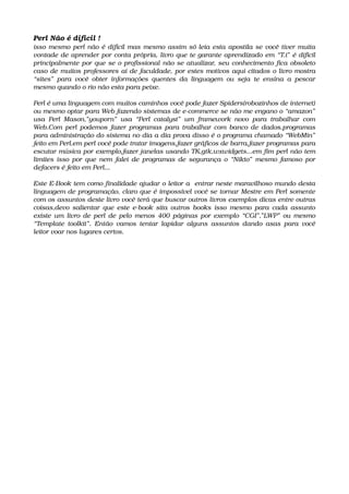 Perl Não é difícil !
isso mesmo perl não é difícil mas mesmo assim só leia esta apostila se você tiver muita 
vontade de aprender por conta própria, livro que te garante aprendizado em “T.i” é difícil 
principalmente por que se o profissional não se atualizar, seu conhecimento fica obsoleto 
caso de muitos professores ai de faculdade, por estes motivos aqui citados o livro mostra 
“sites” para você obter informações quentes da linguagem ou seja te ensina a pescar 
mesmo quando o rio não esta para peixe.
Perl é uma linguagem com muitos caminhos você pode fazer Spiders(robozinhos de internet) 
ou mesmo optar para Web fazendo sistemas de e­commerce se não me engano o “amazon”  
usa Perl Mason,”youporn” usa “Perl catalyst” um framework novo para trabalhar com 
Web.Com perl podemos fazer programas para trabalhar com banco de dados,programas 
para administração do sistema no dia a dia prova disso é o programa chamado “WebMin”  
feito em Perl.em perl você pode tratar imagens,fazer gráficos de barra,fazer programas para 
escutar música por exemplo,fazer janelas usando TK,gtk,wxwidgets...em fim perl não tem 
limites isso por que nem falei de programas de segurança o “Nikto” mesmo famoso por 
defacers é feito em Perl...
Este E­Book tem como finalidade ajudar o leitor a  entrar neste maravilhoso mundo desta 
linguagem de programação, claro que é impossível você se tornar Mestre em Perl somente 
com os assuntos deste livro você terá que buscar outros livros exemplos dicas entre outras 
coisas,devo salientar que este e­book sita outros books isso mesmo para cada assunto 
existe um livro de perl de pelo menos 400 páginas por exemplo “CGI”,”LWP” ou mesmo 
“Template toolkit”. Então vamos tentar lapidar alguns assuntos dando asas para você 
leitor voar nos lugares certos.   
 