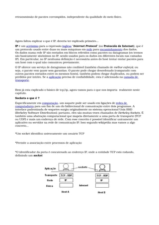 retransmissão de pacotes corrompidos, independente da qualidade do meio físico.
Agora faltou explicar o que é IP, deveria ter explicado primeiro...
IP é um acrónimo para a expressão inglesa "Internet Protocol" (ou Protocolo de Internet), que é 
um protocolo usado entre duas ou mais máquinas em rede para encaminhamento dos dados.
Os dados numa rede IP são enviados em blocos referidos como pacotes ou datagramas (os termos 
são basicamente sinónimos no IP, sendo usados para os dados em diferentes locais nas camadas 
IP). Em particular, no IP nenhuma definição é necessária antes do host tentar enviar pacotes para 
um host com o qual não comunicou previamente.
O IP oferece um serviço de datagramas não confiável (também chamado de melhor esforço); ou 
seja, o pacote vem quase sem garantias. O pacote pode chegar desordenado (comparado com 
outros pacotes enviados entre os mesmos hosts), também podem chegar duplicados, ou podem ser 
perdidos por inteiro. Se a aplicação precisa de confiabilidade, esta é adicionada na camada de 
transporte.
Bem já esta explicado o básico de tcp/ip, agora vamos para o que nos importa  realmente neste 
capítulo.
Sockets o que é ?
Especificamente em computação, um soquete pode ser usado em ligações de redes de 
computadores para um fim de um elo bidirecional de comunicação entre dois programas. A 
interface padronizada de soquetes surgiu originalmente no sistema operacional Unix BSD 
(Berkeley Software Distribution); portanto, eles são muitas vezes chamados de Berkeley Sockets. É 
também uma abstração computacional que mapeia diretamente a uma porta de transporte (TCP 
ou UDP) e mais um endereço de rede. Com esse conceito é possível identificar unicamente um 
aplicativo ou servidor na rede de comunicação IP. Isso segundo wikipédia mas vamos a algo 
concreto...
*Um socket identifica univocamente um usuário TCP 
*Permite a associação entre processos de aplicação 
*O identificador da porta é concatenado ao endereço IP, onde a entidade TCP está rodando, 
definindo um socket
 