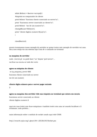 while ($client = $server­>accept()) { 
#imprimi no computador do cliente 
print $client "funciono cliente conectado no servern"; 
print "funcionou server conectado ao clienten"; 
print $client  "me de um numeron"; 
chomp($num=<$client>); 
print "cliente digitou numero $numn"; 
} 
close($server);
pronto terminamos nosso exemplo de servidor se quiser testar este exemplo de servidor vai uma 
dica,caso esteja em um sistema tipo Unix de o comando no terminal
na maquina do servidor
sudo ./server.pl  ou pode fazer “su” depois “perl server”...
vai ficar na escuta se tudo der certo
agora na máquina do cliente
 nc ip_maquina_server 666 
funciono cliente conectado no server 
me de um numero 
cliente digita número para o server pegar entrada
2 
agora na maquina dos servidor vide sua resposta no terminal que estava em escuta
funcionou server conectado ao cliente 
cliente digitou numero 2 
aqui em casa testei com duas máquinas e também testei com uma só usando localhost e 2 
terminais, tudo perfeito...
mais informação sobre o módulo de socket usado aqui vide CPAN
http://search.cpan.org/~gbarr/IO­1.25/lib/IO/Socket.pm
 