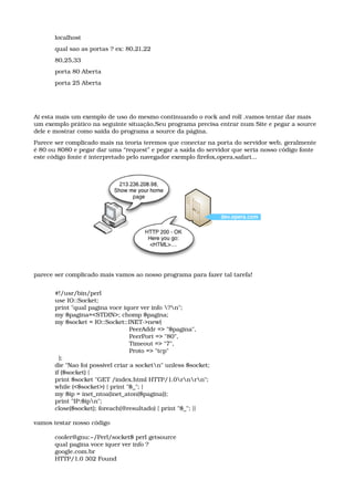 localhost 
qual sao as portas ? ex: 80,21,22 
80,25,33 
porta 80 Aberta 
porta 25 Aberta 
Ai esta mais um exemplo de uso do mesmo continuando o rock and roll ,vamos tentar dar mais 
um exemplo prático na seguinte situação,Seu programa precisa entrar num Site e pegar a source 
dele e mostrar como saída do programa a source da página.
Parece ser complicado mais na teoria teremos que conectar na porta do servidor web, geralmente 
é 80 ou 8080 e pegar dar uma “request” e pegar a saída do servidor que seria nosso código fonte 
este código fonte é interpretado pelo navegador exemplo firefox,opera,safari...
parece ser complicado mais vamos ao nosso programa para fazer tal tarefa!
#!/usr/bin/perl 
use IO::Socket; 
print "qual pagina voce iquer ver info ?n"; 
my $pagina=<STDIN>; chomp $pagina; 
my $socket = IO::Socket::INET­>new( 
                                       PeerAddr => "$pagina", 
                                       PeerPort => "80", 
                                       Timeout => "7", 
                                       Proto => "tcp" 
  ); 
die "Nao foi possivel criar a socketn" unless $socket; 
if ($socket) { 
print $socket "GET /index.html HTTP/1.0rnrn"; 
while (<$socket>) { print "$_"; } 
my $ip = inet_ntoa(inet_aton($pagina)); 
print "IP:$ipn"; 
close($socket); foreach(@resultado) { print "$_"; }}
vamos testar nosso código
cooler@gnu:~/Perl/socket$ perl getsource 
qual pagina voce iquer ver info ? 
google.com.br 
HTTP/1.0 302 Found 
 