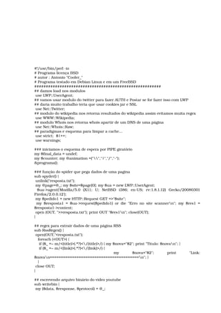 #!/usr/bin/perl ­io 
# Programa licença BSD 
# autor : Antonio "Cooler_" 
# Programa testado em Debian Linux e em um FreeBSD 
####################################################### 
## damos load nos modulos 
 use LWP::UserAgent; 
## vamos usar modulo do twitter para fazer AUTH e Postar se for fazer isso com LWP 
## daria muito trabalho teria que usar cookies jar e SSL 
 use Net::Twitter; 
## modulo do wikipedia nos retorna resultados do wikipedia assim evitamos muita regex 
 use WWW::Wikipedia; 
## modulo Whois nos retorna whois apartir de um DNS de uma página 
 use Net::Whois::Raw; 
## paradigmas e esquema para limpar a cache... 
 use strict;  $|++; 
 use warnings; 
### iniciamos o esquema de espera por PIPE giratório 
my $final_data = undef; 
my $counter; my @animation =("","|","/","­"); 
&programa(); 
### função do spider que pega dados de uma pagina 
sub spyder() { 
 unlink("resposta.txt"); 
 my @page=@_; my $site=$page[0]; my $ua = new LWP::UserAgent; 
  $ua­>agent('Mozilla/5.0   (X11;   U;   NetBSD   i386;   en­US;   rv:1.8.1.12)   Gecko/20080301 
Firefox/2.0.0.12'); 
 my $pedido1 = new HTTP::Request GET =>"$site"; 
  my $resposta1 = $ua­>request($pedido1) or die "Erro no site scannern"; my $res1 = 
$resposta1­>content; 
 open (OUT, ">>resposta.txt"); print OUT "$res1n"; close(OUT); 
} 
## regex para extrair dados de uma página RSS 
sub RssRegex() { 
 open(OUT,"<resposta.txt"); 
   foreach (<OUT>) { 
    if ($_ =~ m/<(title)>(.*?)</(title)>/) { my $nova="$2"; print "Titulo: $novan"; } 
    if ($_ =~ m/<(link)>(.*?)</(link)>/) { 
            my   $nova="$2";   print   "Link: 
$novan========================================n"; } 
   } 
 close OUT; 
} 
## escrevendo arquivo binário do video youtube 
sub writebin { 
 my ($data, $response, $protocol) = @_; 
 