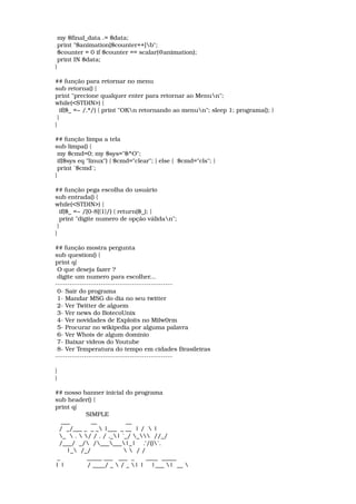  my $final_data .= $data; 
 print "$animation[$counter++]b"; 
 $counter = 0 if $counter == scalar(@animation); 
 print IN $data; 
} 
## função para retornar no menu 
sub retorna() { 
print "precione qualquer enter para retornar ao Menun"; 
while(<STDIN>) { 
  if($_ =~ /.*/) { print "OKn retornando ao menun"; sleep 1; programa(); } 
 } 
} 
## função limpa a tela 
sub limpa() { 
 my $cmd=0; my $sys="$^O"; 
 if($sys eq "linux") { $cmd="clear"; } else {  $cmd="cls"; } 
 print `$cmd`; 
} 
## função pega escolha do usuário 
sub entrada() { 
while(<STDIN>) { 
  if($_ =~ /[0­8]{1}/) { return($_); } 
  print "digite numero de opção válidan"; 
 } 
} 
## função mostra pergunta 
sub question() { 
print q{ 
 O que deseja fazer ? 
 digite um numero para escolher... 
­­­­­­­­­­­­­­­­­­­­­­­­­­­­­­­­­­­­­­­­­­­­­­­­­ 
 0­ Sair do programa 
 1­ Mandar MSG do dia no seu twitter 
 2­ Ver Twitter de alguem 
 3­ Ver news do BotecoUnix 
 4­ Ver novidades de Exploits no Milw0rm 
 5­ Procurar no wikipedia por alguma palavra 
 6­ Ver Whois de algum dominio 
 7­ Baixar videos do Youtube 
 8­ Ver Temperatura do tempo em cidades Brasileiras 
­­­­­­­­­­­­­­­­­­­­­­­­­­­­­­­­­­­­­­­­­­­­­­­­­ 
} 
} 
## nosso banner inicial do programa 
sub header() { 
print q{ 
                SIMPLE 
   ___           __               __ 
  /  _/___ _  _ _ |___  _ __  | /   | 
  _   .  / / . / ._| `_/ _  //_/ 
  /___/  _/  /______|_|    .'/()`. 
      |_  /_/                    / /                
 _              _____ ___   ___  _      ____  _____  
| |            / ____/ _  / _ | |    |___ |  __  
 