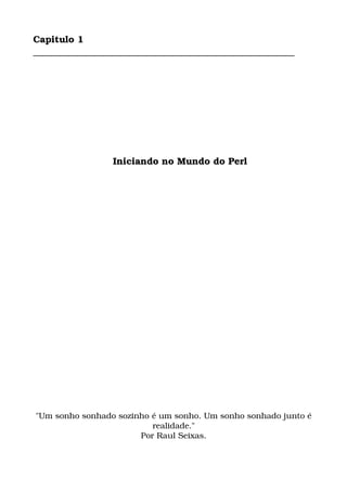 Capitulo 1
________________________________________________________
    Iniciando no Mundo do Perl
"Um sonho sonhado sozinho é um sonho. Um sonho sonhado junto é 
realidade."
Por Raul Seixas.
 