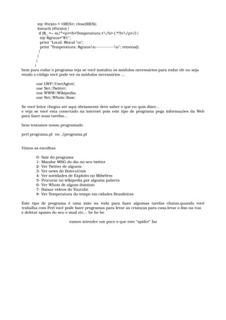   my @texto = <RES>; close(RES); 
  foreach (@texto) { 
   if ($_ =~ m/^<p><b>Temperatura:</b> (.*?)</p>/) { 
    my $graus="$1"; 
    print "Local: $local n"; 
    print "Temperatura: $grausn­­­­­­­­­­­­n"; retorna(); 
   } 
  } 
 } 
}
bem para rodar o programa veja se você instalou os módulos necessários para rodar ele ou seja
vendo o código você pode ver os módulos necessários ...
 use LWP::UserAgent; 
 use Net::Twitter; 
 use WWW::Wikipedia; 
 use Net::Whois::Raw; 
Se você leitor chegou até aqui obviamente deve saber o que eu quis dizer...
e veja se você esta conectado na internet pois este tipo de programa pega informações da Web 
para fazer suas tarefas...
bem testamos nosso programado
perl programa.pl  ou ./programa.pl
Vimos as escolhas
 0­ Sair do programa 
 1­ Mandar MSG do dia no seu twitter 
 2­ Ver Twitter de alguem 
 3­ Ver news do BotecoUnix 
 4­ Ver novidades de Exploits no Milw0rm 
 5­ Procurar no wikipedia por alguma palavra 
 6­ Ver Whois de algum dominio 
 7­ Baixar videos do Youtube 
 8­ Ver Temperatura do tempo em cidades Brasileiras
Este  tipo de  programa  é uma  mão na  roda  para fazer  algumas tarefas chatas,quando você 
trabalha com Perl você pode fazer programas para levar as crianças para casa,levar o lixo na rua
e deletar spams do seu e­mail etc... he he he
vamos intender um poco o que este “spider” faz
 