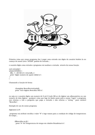 Primeira coisa que nosso programa faz é pegar uma entrada um dígito do usuário lembra la no 
começo do nosso Livro “STDIN” padrão de entrada...
o usuário digita uma entrada o programa vai analisar a entrada  através da nossa função
sub entrada() { 
while(<STDIN>) { 
  if($_ =~ /[0­8]{1}/) { return($_); } 
  print "digite numero de opção válidan"; 
 } 
}
Chamando a função de forma
 chomp(my $escolha=entrada()); 
 print "voce digitou $escolha OKn";
ou seja se o usuário digita um numero de 0 até 8 tudo OK se ele digitar um alfanumérico ou um 
numero de dois dígitos,  qualquer coisa que foge do limite posto pela a nossa “regex” o programa 
nos   retorna   a   tela   a   pergunta   que   pega   a   entrada   e   não   retorna   a   “string   “   para   variável 
“$escolha”.
Exemplo de uso do nosso programa 
digitamos ai 8
 programa vai atribuir escolha o valor “8” e logo vamos para a condição de código de temperatura 
de tempo...
if($escolha eq 8) { 
  print "8­ Ver Temperatura do tempo em cidades Brasileirasn"; 
 