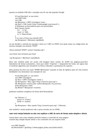 quanto ao módulo URI vide o exemplo uso de um site popular Google
#!/usr/bin/perl ­w use strict; 
use LWP 5.64; 
use URI; 
my $browser = LWP::UserAgent­>new; 
my $url = URI­>new( 'http://www.google.com/search' ); 
# definimos os formulários para ser prenchidos  
$url­>query_form( 
    'h1'    => 'pt', 
    'num' => '100', 
    'q' => 'BotecoUnix', 
); 
# no caso o Form usa método GET
my $response = $browser­>get($url);
só um detalhe o método de mandar o form se é GET ou POST você pode achar no código fonte do 
mesmo exemplo um método “POST”
<form method="POST" action="mandar.cgi"> 
caso fosse isso teriamos que fazer
 
 my $response = $browser­>post($url);
Bem   este   módulo   pode   ser   muito   útil   imagine   fazer   sessão   de   AUTH   em   páginas,prencher 
fomulários de forma automática, claro que existe “Captcha”  é impossível de bular, até agora não 
vi nenhum algoritmo que interprete as letras coloridas e quebradas do captcha...  
Bem pessoal do Perl usa mais “WWW::Mechanize” quando se fala de Spiders pois ele tem muitas 
fácilidades vou demostrar um exemplo de uso
#/usr/bin/perl ­w  use strict; 
use LWP::UserAgent; 
my $ua = LWP::UserAgent­>new(  ); 
my $response = $ua­>get( "http://search.cpan.org" ); 
die $response­>status_line unless $response­>is_success; 
print $response­>title; 
my $html = $response­>content;
podemos também completar de forma fácil formulários
 
my %forms = ( 
    query => 'Cozien', 
    mode => 'author', 
); 
my $response = $ua­>post( "http://search.cpan.org", %forms);
este módulo é muito poderoso vale a pena estudar ele no CPAN...
caso você esteja boiando ou não vou explicar o ABC de novo de forma mais simples e direta
vamos fazer uma coisa simples primeiro baixar o conteúdo de uma pagina 
usando lwp::simple depois salvar o seu conteúdo em um arquivo texto 
    use LWP::Simple; 
    my $resultado = get('http://www.pagina_boba.com/index.html'); 
 