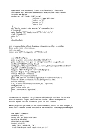     open(texto, ">>resultado.txt"); print texto $resultado; close(texto); 
    #voce pode fazer a mesma coisa usando outro modulo como exemplo 
    #usando IO::Socket... 
    my $socket = IO::Socket::INET­>new( 
                                           PeerAddr => "www.wiki.com", 
                                           PeerPort => "80", 
                                           Timeout => "7", 
                                           Proto => "tcp" 
      ); 
    die "Nao foi possivel criar a socketn" unless $socket; 
    if ($socket) { 
    print $socket "GET /index.html HTTP/1.0rnrn"; 
    while (<$socket>) { 
    print "$_"; 
    }} 
    close($socket); 
este programa baixa o html da pagina e imprime na tela o seu codigo 
fonte assim como o lwp::simple.. 
outro exemplo 
vamos usar LWP::UserAgent e o HTTP::Request 
    use LWP::UserAgent; 
    print "pegando temperatura Brasil by C00L3Rn"; 
    print "qual estato voce quer ver a temperatura? ex sao_paulon"; 
    my $local=<STDIN>; chomp $local; 
    my $pagina="http://www1.folha.uol.com.br/folha/tempo/br­$local.shtml"; 
    $agent = new LWP::UserAgent; 
    $request = HTTP::Request­>new('GET',$pagina); 
    $result = $agent­>request($request); 
    @result = $result­>content(); 
    open(RES,">","temperatura.txt"); 
    print RES @result; close(RES); open(RES,"<","temperatura.txt"); 
    @texto = <RES>; close(RES); unlink ("temperatura.txt"); 
    foreach (@texto) { 
    if ($_ =~ m/^<p><b>Temperatura:</b> (.*?)</p>/) { 
    my $graus="$1"; 
    print "Local: $local n"; 
    print "Temperatura: $grausn"; } 
    } 
aqui temos um programa um poco mais complexo que os outros ele nao soh 
baixa a source da pagina como salva em um TXT e retira a temperatura 
usando regex e coloca o numero de graus em uma variável 
Outro programa que mostra o uso de outro modulo bacana de "Web" em perl o 
html::LinkExtor que seria o modulo que  extrai os links de uma pagina exemplo 
    use HTML::LinkExtor; 
    my $file = shift; 
    my $p = HTML::LinkExtor­>new; 
    $p­>parse_file($file); 
    my @links = $p­>links; 
    foreach (@links) { 
      print 'Type: ', shift @$_, "n"; 
      while (my ($name, $val) = splice(@$_, 0, 2)) { 
 