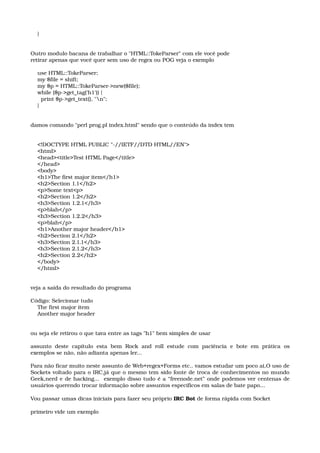     } 
Outro modulo bacana de trabalhar o "HTML::TokeParser" com ele você pode 
retirar apenas que você quer sem uso de regex ou POG veja o exemplo 
    use HTML::TokeParser; 
    my $file = shift; 
    my $p = HTML::TokeParser­>new($file); 
    while ($p­>get_tag('h1')) { 
      print $p­>get_text(), "n"; 
    } 
damos comando "perl prog.pl index.html" sendo que o conteúdo da index tem 
    <!DOCTYPE HTML PUBLIC "­//IETF//DTD HTML//EN"> 
    <html> 
    <head><title>Test HTML Page</title> 
    </head> 
    <body> 
    <h1>The first major item</h1> 
    <h2>Section 1.1</h2> 
    <p>Some text<p> 
    <h2>Section 1.2</h2> 
    <h3>Section 1.2.1</h3> 
    <p>blah</p> 
    <h3>Section 1.2.2</h3> 
    <p>blah</p> 
    <h1>Another major header</h1> 
    <h2>Section 2.1</h2> 
    <h3>Section 2.1.1</h3> 
    <h3>Section 2.1.2</h3> 
    <h2>Section 2.2</h2> 
    </body> 
    </html> 
veja a saída do resultado do programa 
Código: Selecionar tudo 
    The first major item 
    Another major header 
ou seja ele retirou o que tava entre as tags "h1" bem simples de usar
assunto  deste  capítulo   esta   bem  Rock   and  roll  estude   com  paciência   e  bote  em   prática  os 
exemplos se não, não adianta apenas ler... 
Para não ficar muito neste assunto de Web+regex+Forms etc.. vamos estudar um poco ai,O uso de 
Sockets voltado para o IRC,já que o mesmo tem sido fonte de troca de conhecimentos no mundo 
Geek,nerd e de hacking...  exemplo disso tudo é a “freenode.net” onde podemos ver centenas de 
usuários querendo trocar informação sobre assuntos específicos em salas de bate papo...
Vou passar umas dicas iniciais para fazer seu próprio IRC Bot de forma rápida com Socket 
primeiro vide um exemplo
 