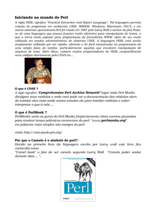 Iniciando no mundo do Perl
A sigla PERL significa "Practical Extraction And Report Language". Tal linguagem permita 
criação de programas em ambientes UNIX, MSDOS, Windows, Macintosh, OS/2, e em 
outros sistemas operacionais,Perl foi criado em 1987 pelo Larry Wall o senhor da foto.Trata­
se de uma linguagem que possui funções muito eficientes para manipulação de textos, o 
que a torna muito popular para programação de formulários WWW, além de ser muito 
utilizada em tarefas administrativas de sistemas UNIX, A linguagem PERL está sendo 
amplamente utilizada por ser rápida, eficiente e de fácil manutenção na programação de 
uma   ampla   faixa   de   tarefas,   particularmente   aquelas   que   envolvem   manipulação   de 
arquivos de texto. Além disso, existem muitos programadores de PERL compartilhando 
seus códigos abertamente pelo CPAN etc...
O que é CPAN ?
A sigla significa "Comprehensive Perl Archive Network" lugar onde Perl Monks 
divulgam seus módulos e onde você pode ver a documentação dos módulos alem 
de instalar eles mais tarde vamos estudar ele para instalar módulos e saber 
interpretar o que á nele....
O que é PerlMonk ?
PerlMonks seria os gurus do Perl Monks freqüentemente citam eventos passados 
para resolver temas polêmicos recorrentes do perl. "www.perlmonks.org"
em palavras mais simples são monges do perl.
visite http://sao­paulo.pm.org/
Por que o Camelo é o simbolo do perl?
Devido   ao   primeiro   livro   da   linguagem   escrito   por   Larry   wall   este   livro   fico 
conhecido como 
"Camel book" o fato de ser camelo segundo Larry Wall   "Camelo poder andar 
durante dias ... ".
 
