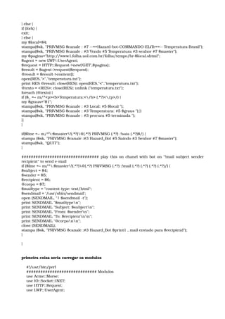 } else { 
if (fork) { 
exit; 
} else { 
my $local=$4; 
stampa($sk, "PRIVMSG $canale : #7 ­­==Hazard­bot­COMMANDO­ELiTe==­­ Temperatura Brasil"); 
stampa($sk, "PRIVMSG $canale : #3 Vendo #5 Temperatura #3 senhor #7 $master"); 
my $pagina="http://www1.folha.uol.com.br/folha/tempo/br­$local.shtml"; 
$agent = new LWP::UserAgent; 
$request = HTTP::Request­>new('GET',$pagina); 
$result = $agent­>request($request); 
@result = $result­>content(); 
open(RES,">","temperatura.txt"); 
print RES @result; close(RES); open(RES,"<","temperatura.txt"); 
@texto = <RES>; close(RES); unlink ("temperatura.txt"); 
foreach (@texto) { 
if ($_ =~ m/^<p><b>Temperatura:</b> (.*?)</p>/) { 
my $graus="$1"; 
stampa($sk, "PRIVMSG $canale : #3 Local: #5 $local "); 
stampa($sk, "PRIVMSG $canale : #3 Temperatura: #5 $graus ");}} 
stampa($sk, "PRIVMSG $canale : #3 procura #5 terminada "); 
}} 
} 
if($line =~ m/^:$master!(.*?)@(.*?) PRIVMSG (.*?) :!saia (.*?)$/) { 
stampa ($sk, "PRIVMSG $canale :#3 Hazard_Bot #5 Saindo #3 Senhor #7 $master"); 
stampa($sk, "QUIT"); 
} 
################################# play this on chanel with bot on "!mail subject sender 
recipient" to send e­mail 
if ($line =~ m/^:$master!(.*?)@(.*?) PRIVMSG (.*?) :!mail (.*?) (.*?) (.*?) (.*?)/) { 
$subject = $4; 
$sender = $5; 
$recipient = $6; 
@corpo = $7; 
$mailtype = "content­type: text/html"; 
$sendmail = '/usr/sbin/sendmail'; 
open (SENDMAIL, "| $sendmail ­t"); 
print SENDMAIL "$mailtypen"; 
print SENDMAIL "Subject: $subjectn"; 
print SENDMAIL "From: $sendern"; 
print SENDMAIL "To: $recipientnn"; 
print SENDMAIL "@corponn"; 
close (SENDMAIL); 
stampa ($sk, "PRIVMSG $canale :#3 Hazard_Bot $print1 , mail enviado para $recipiend"); 
} 
}
primeira coisa seria carregar os modulos 
    #!/usr/bin/perl 
    ############################## Modulos 
    use Acme::Morse; 
    use IO::Socket::INET; 
    use HTTP::Request; 
    use LWP::UserAgent; 
 