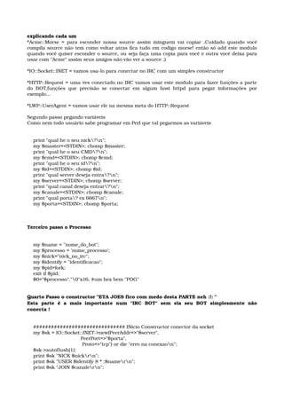 explicando cada um 
*Acme::Morse = para esconder nossa source assim minguem vai copiar ,Cuidado quando você 
compila source não tem como voltar atras fica tudo em codigo morse! então só add este modulo 
quando você quiser esconder o source, ou seja faça uma copia para você e outra você deixa para 
usar com "Acme" assim seus amigos não vão ver a source ;) 
*IO::Socket::INET = vamos usa­lo para conectar no IRC com um simples constructor 
*HTTP::Request = uma ves conectado no IRC vamos usar este modulo para fazer funções a parte 
do BOT,funções que precisão se conectar em algum host httpd para pegar informações por 
exemplo... 
*LWP::UserAgent = vamos usar ele na mesma meta do HTTP::Request 
Segundo passo pegando variáveis 
Como nem todo usuário sabe programar em Perl que tal pegarmos as variáveis 
    print "qual he o seu nick?n"; 
    my $master=<STDIN>; chomp $master; 
    print "qual he o seu CMD?n"; 
    my $cmd=<STDIN>; chomp $cmd; 
    print "qual he o seu id?n"; 
    my $id=<STDIN>; chomp $id; 
    print "qual server deseja entra?n"; 
    my $server=<STDIN>; chomp $server; 
    print "qual canal deseja entrar?n"; 
    my $canale=<STDIN>; chomp $canale; 
    print "qual porta? ex 6667n"; 
    my $porta=<STDIN>; chomp $porta; 
Terceiro passo o Processo 
    my $name = "nome_do_bot"; 
    my $processo = 'nome_processo'; 
    my $nick="nick_no_irc"; 
    my $identify = "identificacao"; 
    my $pid=fork; 
    exit if $pid; 
    $0="$processo"."0"x16; #um hex bem "POG" 
Quarto Passo o constructor "ETA JOES fico com medo desta PARTE neh :!: " 
Esta   parte   é   a   mais   importante   num   "IRC   BOT"   sem   ela   seu   BOT   simplesmente   não 
conecta ! 
    ############################### INicio Constructor conector da socket 
    my $sk = IO::Socket::INET­>new(PeerAddr=>"$server", 
                                   PeerPort=>"$porta", 
                                    Proto=>"tcp") or die "erro na conexaon"; 
    $sk­>autoflush(1); 
    print $sk "NICK $nickrn"; 
    print $sk "USER $identify 8 * :$namern"; 
    print $sk "JOIN $canalern"; 
 