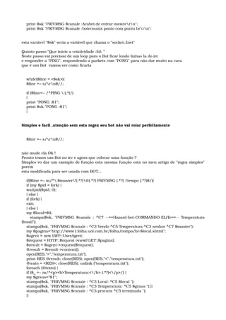     print $sk "PRIVMSG $canale :Acabei de entrar mestrern"; 
    print $sk "PRIVMSG $canale :botecounix ponto com ponto brrn"; 
esta variável "$sk" seria a variável que chama o "socket::Inet" 
Quinto passo "Que inicie a criatividade :lol: " 
Neste passo vai precisar de um loop para o Bot ficar lendo linhas la do irc 
e responder a "PING", respondendo a packets com "PONG" para não dar muito na cara 
que é um Bot  vamos ver como ficaria 
    while($line = <$sk>){ 
    $line =~ s/rn$//; 
    if ($line=~ /^PING :(.*)/) 
    { 
    print "PONG :$1"; 
    print $sk "PONG :$1"; 
    } 
Simples e facil ,atenção sem esta regex seu bot não vai rolar perfeitamente 
    $line =~ s/rn$//; 
 
não mude ela Ok !
Pronto temos um Bot no irc e agora que colocar uma função ? 
Simples vo dar um exemplo de função esta mesma função esta no meu artigo de "regex simples" 
porem 
esta modificada para ser usada com BOT... 
    if($line =~ m/^:$master!(.*?)@(.*?) PRIVMSG (.*?) :!tempo (.*?)$/){ 
    if (my $pid = fork) { 
    waitpid($pid, 0); 
    } else { 
    if (fork) { 
    exit; 
    } else { 
    my $local=$4; 
       stampa($sk, "PRIVMSG $canale : ^C7 ­­==Hazard­bot­COMMANDO­ELiTe==­­ Temperatura 
Brasil"); 
    stampa($sk, "PRIVMSG $canale : ^C3 Vendo ^C5 Temperatura ^C3 senhor ^C7 $master"); 
    my $pagina="http://www1.folha.uol.com.br/folha/tempo/br­$local.shtml"; 
    $agent = new LWP::UserAgent; 
    $request = HTTP::Request­>new('GET',$pagina); 
    $result = $agent­>request($request); 
    @result = $result­>content(); 
    open(RES,">","temperatura.txt"); 
    print RES @result; close(RES); open(RES,"<","temperatura.txt"); 
    @texto = <RES>; close(RES); unlink ("temperatura.txt"); 
    foreach (@texto) { 
    if ($_ =~ m/^<p><b>Temperatura:</b> (.*?)</p>/) { 
    my $graus="$1"; 
    stampa($sk, "PRIVMSG $canale : ^C3 Local: ^C5 $local "); 
    stampa($sk, "PRIVMSG $canale : ^C3 Temperatura: ^C5 $graus ");}} 
    stampa($sk, "PRIVMSG $canale : ^C3 procura ^C5 terminada "); 
    }} 
 