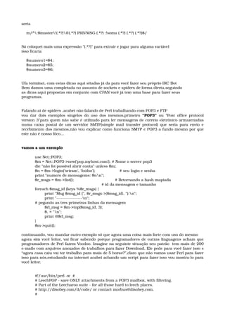 seria 
    m/^:$master!(.*?)@(.*?) PRIVMSG (.*?) :!soma (.*?) (.*?) (.*?)$/ 
Só coloquei mais uma expressão "(.*?)" para extrair e jogar para alguma variável 
isso ficaria 
    $numero1=$4; 
    $numero2=$5; 
    $numero3=$6; 
Ufa terminei, com estas dicas aqui sitadas já da para você fazer seu próprio IRC Bot
Bem damos uma completada no assunto de sockets e spiders de forma direta,seguindo
as dicas aqui propostas em conjunto com CPAN você já tem uma base para fazer seus 
programas.
Falando ai de spiders ,acabei não falando de Perl trabalhando com POP3 e FTP
vou dar dois exemplos singelos do uso dos mesmos,primeiro  “POP3”  ou “Post office protocol 
version 3”para quem não sabe é utilizado para ler mensagens de correio eletrônico armazenadas 
numa caixa postal de um servidor SMTP(simple mail transfer protocol) que seria para envio e 
recebimento dos mesmos,não vou explicar como funciona SMTP e POP3 a fundo mesmo por que 
este não é nosso fóco...  
vamos a um exemplo
use Net::POP3; 
$m = Net::POP3­>new('pop.myhost.com'); # Nome o server pop3 
die "não foi possivel abrir conta" unless $m; 
$n = $m­>login('sriram', 'foofoo');                    # seu login e senha
print "numero de mensagems: $nn"; 
$r_msgs = $m­>list();                                  # Retornando a hash mapiada 
                                                       # id da mensagem e tamanho
foreach $msg_id (keys %$r_msgs) { 
        print "Msg $msg_id (", $r_msgs­>{$msg_id}, "):n"; 
        print "­­­­­­­­­­­­­­­­­n"; 
# pegando as tres primeiras linhas da mensagem
        $rl_msg = $m­>top($msg_id, 3); 
        $, = "n"; 
        print @$rl_msg; 
} 
$m­>quit(); 
continuando, vou mandar outro exemplo só que agora uma coisa mais forte com uso do mesmo
agora sim você leitor, vai ficar sabendo porque programadores de outras linguagens acham que 
programadores de Perl fazem Voodoo. Imagine na seguinte situação seu patrão  tem mais de 200 
e­mails com arquivos anexados de trabalhos para fazer Download, Ele pede para você fazer isso e 
“agora casa caiu vai ter trabalho para mais de 5 horas?”,claro que não vamos usar Perl para fazer 
isso para nós,estudando na internet acabei achando um script para fazer isso vou mostra­lo para 
você leitor. 
#!/usr/bin/perl ­w  # 
# LeechPOP ­ save ONLY attachments from a POP3 mailbox, with filtering. 
# Part of the Leecharoo suite ­ for all those hard to leech places. 
# http://disobey.com/d/code/ or contact morbus@disobey.com. 
# 
 