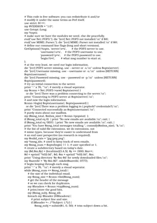 # This code is free software; you can redistribute it and/or 
# modify it under the same terms as Perl itself. 
use strict; $|++; 
my $VERSION = "1.0"; 
use Getopt::Long; 
my %opts; 
# make sure we have the modules we need, else die peacefully. 
eval("use Net::POP3;"); die "[err] Net::POP3 not installed.n" if $@; 
eval("use MIME::Parser;"); die "[err] MIME::Parser not installed.n" if $@; 
# define our command line flags (long and short versions). 
GetOptions(%opts, 'server|s=s',      # the POP3 server to use. 
                   'username|u=s',    # the POP3 username to use. 
                   'password|p=s',    # the POP3 password to use. 
                   'begin|b=i',       # what msg number to start at. 
); 
# at the very least, we need our login information. 
die "[err] POP3 server missing, use ­­server or ­s.n" unless $opts{server}; 
die "[err] Username missing, use ­­username or ­u.n"  unless [RETURN] 
$opts{username}; 
die "[err] Password missing, use ­­password or ­p.n"  unless [RETURN] 
$opts{password}; 
# try an initial connection to the server. 
print "­" x 76, "n"; # merely a visual seperator. 
my $conn = Net::POP3­>new( $opts{server} ) 
  or die "[err] There was a problem connecting to the server.n"; 
print "Connecting to POP3 server at $opts{server}.n"; 
# and now the login information. 
$conn­>login( $opts{username}, $opts{password} ) 
  or die "[err] There was a problem logging in (.poplock? credentials?).n"; 
print "Connected successfully as $opts{username}.n"; 
# purdy stats about our mailbox. 
my ($msg_total, $mbox_size) = $conn­>popstat(  ); 
if ($msg_total eq 0)  { print "No new emails are available.n"; exit; } 
if ($msg_total eq '0E0')  { print "No new emails are available.n"; exit; } 
print "You have $msg_total messages totalling ", commify($mbox_size), "k.n"; 
# the list of valid file extensions. we do extensions, not 
# mime­types, because they're easier to understand from 
# an end­user perspective (no research is required). 
my $valid_exts = "jpg jpeg png"; 
my %msg_ids; # used to keep track of seen emails. 
my $msg_num = $opts{begin} || 1; # user specified or 1. 
# create a subdirectory based on today's date. 
my ($d,$m,$y) = (localtime)[3,4,5]; $y += 1900; $m++; 
$d = sprintf "%02.0d", $d; $m = sprintf "%02.0d", $m; 
print "Using directory '$y­$m­$d' for newly downloaded files.n"; 
my $savedir = "$y­$m­$d"; mkdir($savedir, 0777); 
# begin looping through each msg. 
print "­" x 76, "n"; # merely a visual seperator. 
while ($msg_num <= $msg_total) { 
    # the size of the individual email. 
    my $msg_size = $conn­>list($msg_num); 
    # get the header of the message 
    # so we can check for duplicates. 
    my $headers = $conn­>top($msg_num); 
    # print/store the good bits. 
    my ($msg_subj, $msg_id); 
    foreach my $header (@$headers) { 
        # print subject line and size. 
        if ($header =~ /^Subject: (.*)/) { 
            $msg_subj = substr($1, 0, 50); # trim subject down a bit. 
 