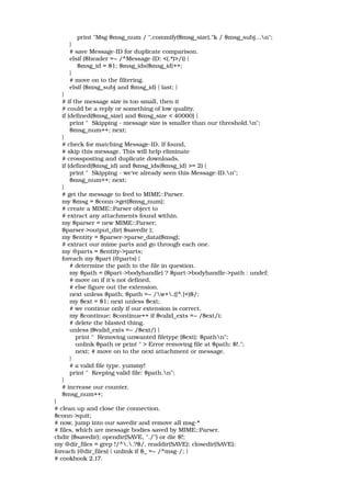             print "Msg $msg_num / ",commify($msg_size),"k / $msg_subj...n"; 
        } 
        # save Message­ID for duplicate comparison. 
        elsif ($header =~ /^Message­ID: <(.*)>/i) { 
            $msg_id = $1; $msg_ids{$msg_id}++; 
        } 
        # move on to the filtering. 
        elsif ($msg_subj and $msg_id) { last; } 
    } 
    # if the message size is too small, then it 
    # could be a reply or something of low quality. 
    if (defined($msg_size) and $msg_size < 40000) { 
        print "  Skipping ­ message size is smaller than our threshold.n"; 
        $msg_num++; next; 
    } 
    # check for matching Message­ID. If found, 
    # skip this message. This will help eliminate 
    # crossposting and duplicate downloads. 
    if (defined($msg_id) and $msg_ids{$msg_id} >= 2) { 
        print "  Skipping ­ we've already seen this Message­ID.n"; 
        $msg_num++; next; 
    } 
    # get the message to feed to MIME::Parser. 
    my $msg = $conn­>get($msg_num); 
    # create a MIME::Parser object to 
    # extract any attachments found within. 
    my $parser = new MIME::Parser; 
    $parser­>output_dir( $savedir ); 
    my $entity = $parser­>parse_data($msg); 
    # extract our mime parts and go through each one. 
    my @parts = $entity­>parts; 
    foreach my $part (@parts) { 
        # determine the path to the file in question. 
        my $path = ($part­>bodyhandle) ? $part­>bodyhandle­>path : undef; 
        # move on if it's not defined, 
        # else figure out the extension. 
        next unless $path; $path =~ /w+.([^.]+)$/; 
        my $ext = $1; next unless $ext; 
        # we continue only if our extension is correct. 
        my $continue; $continue++ if $valid_exts =~ /$ext/i; 
        # delete the blasted thing. 
        unless ($valid_exts =~ /$ext/) { 
           print "  Removing unwanted filetype ($ext): $pathn"; 
           unlink $path or print " > Error removing file at $path: $!."; 
           next; # move on to the next attachment or message. 
        } 
        # a valid file type. yummy! 
        print "  Keeping valid file: $path.n"; 
    } 
    # increase our counter.  
    $msg_num++; 
} 
# clean up and close the connection. 
$conn­>quit; 
# now, jump into our savedir and remove all msg­* 
# files, which are message bodies saved by MIME::Parser. 
chdir ($savedir); opendir(SAVE, "./") or die $!; 
my @dir_files = grep !/^..?$/, readdir(SAVE); closedir(SAVE); 
foreach (@dir_files) { unlink if $_ =~ /^msg­/; } 
# cookbook 2.17. 
 