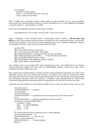 sub commify { 
    my $text = reverse $_[0]; 
    $text =~ s/(ddd)(?=d)(?!d*.)/$1,/g; 
    return scalar reverse $text; 
}
Bem o código esta comentado mesmo sendo inglês da para intender por ser uma linguagem 
técnica,não tem nenhum quebra cabeça ai a única coisa diferente é o uso do MIME para imagens 
e arquivos binários... vide detalhes no CPAN.
Para usar este programa que baixa anexos siga o exemplo
perl programa.pl ­u=seu_login ­p=sua_senha ­s=seu_server_pop3
Teste o programa e tente intender passo a passo,Agora vamos estudar o  Uso do perl com 
FTP,Que seria “File transfer protocol permite transferência entre computador local e um servidor 
remoto muito popular o uso em servers de hospedagem com uso de upload e download. Vamos a 
um exemplo do mesmo , mais dicas do mesmo vide no CPAN!
use Net::FTP; 
$ftp = Net::FTP­>new("ftp.server.com"); 
die "não foi possivel conectar $!" unless $ftp; 
$ftp­>login('anonymous', 'me@naosei.com'); # user e password 
$ftp­>cwd('/pub/plan/perl/CPAN');        # cwd: diretorio de trabalho 
$ftp­>get('index'); #baixa arquivo “index”
$ftp­>put('index2'); #faz upload do arquivo “index2”
$ftp­>quit(); #fecha nossa conexão 
este exemplo entra num servidor FTP numa determinada pasta e faz download de um arquivo 
outras funções do módulo Net::FTP vide no CPAN,imagine agendar tarefas para fazer certas 
trabalhos com FTP e POP3 para você !
Este capítulo foi cansativo,Temos ai muito assunto acaba obviamente deixando você leitor meio 
abismado, porem com uma releitura do mesmo e uso prático você pode ter ferramentas muito 
poderosas em mãos,Por vir estas ferramentas podem parecer meio que inúteis mais para pessoas 
que   trabalham   extraindo   dados   da   internet   e   trabalhos   como   administração   de   dados,redes 
,cálculos,escolhas,gráficos,passando dados de computadores etc,Pode ser uma mão na roda.  
Acabando com este capítulo ai com Sockets um Web server ai para você leitor brincar com seu uso
#!/usr/bin/perl 
###############­­­­> modulos 
use IO::Socket; 
use File::Basename; 
###############­­­­> svaziamento da memoria quando ela for toda escrita 
$|=1; 
###############­­­­> Ligando o WebServer inicio do socket 
my $socket = new IO::Socket::INET ( 
     LocalPort => '888', 
     Type      => SOCK_STREAM, 
     Proto     => 'tcp', 
     Listen    => 10 
); 
die "Não foi possivel iniciar webserver: $!n" unless $socket; 
print "Servidor iniciado ...n"; 
###############­­­­­­­> data de uso 
$date = scalar localtime(); 
##############­­­­­­­­> Pagina padrao 
$head = " 
 