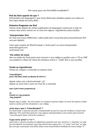 "Em suma para min Perl=AWK+smalltalk+C"
Perl foi feito apartir do que ?
Perl foi feito com linguagem C por Larry Wall estes detalhes podem ser vistos no 
livro aqui sitado do Larry Wall...
Primeiro Programa em Perl
Vamos nesta depois de várias explicações da linguagem vamos por a mão na 
massa mas antes vamos ver se você tem alguns  ingredientes para tal feito. 
*Interpretador Perl
Se Você usa Linux,*BSD,Unix e afins pode ficar numa boa pois provavelmente Perl 
vem por default.. 
Caso seja usuário de Win32 instale o "Active perl" ou outro interpretador.
strawberryperl.com
activestate.com
*Um editor de texto
Sim um editor de Texto para você escrever o seu código eu prefiro usar o "VI ou VIM"
uns preferem o bloco de notas do windows outros o  "Jedit" fica a sua escolha.
Tendo os ingredientes
Vamos lá, coloque o conteúdo no arquivo texto
#!/usr/bin/perl
print "Ola Bem vindo ao Mundo de Perln";
depois salve com o final extensão ".pl" 
depois se você esta a usar um Unix de o comando 
user $ perl nome_programa.pl
ou
chmod a+x my_program
./my_program
Depois veja a saída , Se você estiver no windows apenas clique no ícone do arquivo criado
assim o active perl ira interpretar o seu código.
certo mas o que é "#!/usr/bin/perl" ?
É o local onde o sistema executa o interpretador de perl no caso de windows o local seria 
diferente "#!C:/perl/bin/perl.exe" mas alguns interpretadores como Active perl converte 
"/usr/bin/perl" para o local do windows...
O que seria "print" e "n" ?
print teria o mesmo conceito em algoritmos quando você usa "escreva" e "imprima" ou seja 
ele irá imprimir no terminal o que esta dentro das aspas,Já o "n" seria "new line" ou seja 
faz com que o perl pule uma linha talvez uma característica herdada do nosso amigo "C". 
 