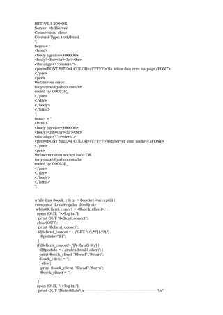 HTTP/1.1 200 OK 
Server: HellServer 
Connection: close 
Content­Type: text/html 
"; 
$erro = " 
<html> 
<body bgcolor=#00000> 
<body><br><br><br><br> 
<div align="center"> 
<pre><FONT SIZE=4 COLOR=#FFFFF>Ola leitor deu erro na pag</FONT> 
</pre> 
<pre> 
WebServer error 
tony.unix@yahoo.com.br 
coded by C00L3R_ 
</pre> 
</div> 
</body> 
</html> 
"; 
$start = " 
<html> 
<body bgcolor=#00000> 
<body><br><br><br><br> 
<div align="center"> 
<pre><FONT SIZE=4 COLOR=#FFFFF>WebServer com socket</FONT> 
</pre> 
<pre> 
Webserver com socket tudo OK 
tony.unix@yahoo.com.br 
coded by C00L3R_ 
</pre> 
</div> 
</body> 
</html> 
"; 
while (my $sock_client = $socket­>accept()) { 
#resposta do navegador do cliente 
 while($client_conect = <$sock_client>) { 
  open (OUT, ">>log.txt"); 
   print OUT "$client_conect";  
  close(OUT); 
   print "$client_conect"; 
   if($client_conect =~ /GET /(.*?) (.*?)/) { 
     $pedido="$1"; 
   } 
  if ($client_conect!~/[A­Za­z0­9]/) { 
    if($pedido =~ /index.html|joker/) { 
    print $sock_client "$head"."$start"; 
    $sock_client = ''; 
    } else { 
     print $sock_client "$head"."$erro"; 
     $sock_client = ''; 
    } 
   } 
  open (OUT, ">>log.txt"); 
   print OUT "Date:$daten­­­­­­­­­­­­­­­­­­­­­­­­­­­­­­­­­­­­­­­­­­­­­­­­­n";  
 