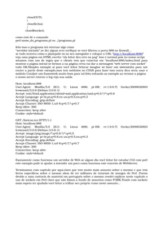   close(OUT); 
  } 
  close(fecha); 
  } 
close($socket);
como root de o comando
perl nome_do_programa.pl ou ./programa.pl
feito isso o programa irá retornar algo como
“servidor iniciado”,se der algum erro verifique se você liberou a porta 888 no firewall...
se tudo ocorreu como o planejado vá no seu navegador e coloque a URL “http://localhost:8080”
veja uma página em HTML escrita “ola leitor deu erro na pag” isso é normal pois no nosso script
setamos com uso de regex que o cliente tem que conectar em “localhost:888/index.html para 
mostrar a página inicial se formos a na página certa vai dar a mensagem “web server com socket”
tudo OK.SImples exemplo ai para você leitor brincar imagine só fazer um sisteminha para um 
router a partir deste exemplo,mas tem módulos no CPAN para fazer isso outra dica seria usar o 
módulo Catalyst um framework muito bom para tal feito.voltando ao exemplo ao vermos a página
o nosso server retorno o log veja sua saída
Host: localhost:888 
User­Agent:   Mozilla/5.0   (X11;   U;   Linux   i686;   pt­BR;   rv:1.9.0.7)   Gecko/2009032803 
Iceweasel/3.0.6 (Debian­3.0.6­1) 
Accept: text/html,application/xhtml+xml,application/xml;q=0.9,*/*;q=0.8 
Accept­Language: pt­br,pt;q=0.8,en­us;q=0.5,en;q=0.3 
Accept­Encoding: gzip,deflate 
Accept­Charset: ISO­8859­1,utf­8;q=0.7,*;q=0.7 
Keep­Alive: 300 
Connection: keep­alive 
Cookie: style=default 
GET /favicon.ico HTTP/1.1 
Host: localhost:888 
User­Agent:   Mozilla/5.0   (X11;   U;   Linux   i686;   pt­BR;   rv:1.9.0.7)   Gecko/2009032803 
Iceweasel/3.0.6 (Debian­3.0.6­1) 
Accept: image/png,image/*;q=0.8,*/*;q=0.5 
Accept­Language: pt­br,pt;q=0.8,en­us;q=0.5,en;q=0.3 
Accept­Encoding: gzip,deflate 
Accept­Charset: ISO­8859­1,utf­8;q=0.7,*;q=0.7 
Keep­Alive: 300 
Connection: keep­alive 
Cookie: style=default 
Exatamente como funciona um servidor de Web se algum dia você leitor for estudar CGI com perl 
este exemplo pode te ajudar a intender um poco como funciona este conceito de WebServer.
Terminamos com capítulo por aqui,claro que tem muito mais assunto sobre o mesmo e que tem 
livros específicos sobre o mesmo alem de ter milhares de tutoriais de monges do Perl ,Porem 
devido a uma carência de material em português sobre o mesmo resolvi explicar neste capítulo o 
uso de sockets em Perl claro que não fomos a fundo de assuntos como FORK,Triads com sockets 
mais espero ter ajudado você leitor a trilhar seu próprio rumo neste assunto...
 