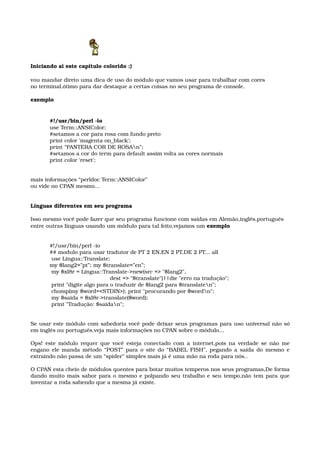 Iniciando ai este capítulo colorido :) 
vou mandar direto uma dica de uso do módulo que vamos usar para trabalhar com cores
no terminal,ótimo para dar destaque a certas coisas no seu programa de console. 
exemplo 
#!/usr/bin/perl ­io
use Term::ANSIColor;
#setamos a cor para rosa com fundo preto
print color 'magenta on_black';
print “PANTERA COR DE ROSAn”;
#setamos a cor do term para default assim volta as cores normais
print color 'reset';
mais informações “perldoc Term::ANSIColor”
ou vide no CPAN mesmo...
Línguas diferentes em seu programa 
Isso mesmo você pode fazer que seu programa funcione com saídas em Alemão,inglês,português
entre outras línguas usando um módulo para tal feito,vejamos um exemplo
#!/usr/bin/perl ­io
## modulo para usar tradutor de PT 2 EN,EN 2 PT,DE 2 PT... all 
 use Lingua::Translate;
my $lang2=”pt”; my $translate=”en”; 
 my $xl8r = Lingua::Translate­>new(src => "$lang2", 
                                   dest => "$translate")||die "erro na tradução"; 
 print "digite algo para o traduzir de $lang2 para $translaten"; 
 chomp(my $word=<STDIN>); print "procurando por $wordn"; 
 my $saida = $xl8r­>translate($word); 
 print "Tradução: $saidan";
Se usar este módulo com sabedoria você pode deixar seus programas para uso universal não só 
em inglês ou português.veja mais informações no CPAN sobre o módulo...
Ops! este módulo requer que você esteja conectado com a internet,pois na verdade se não me 
engano ele manda método “POST” para o site do “BABEL FISH”, pegando a saída do mesmo e 
extraindo não passa de um “spider” simples mais já é uma mão na roda para nós.. 
O CPAN esta cheio de módulos quentes para botar muitos temperos nos seus programas,De forma 
dando muito mais sabor para o mesmo e polpando seu trabalho e seu tempo,não tem para que 
inventar a roda sabendo que a mesma já existe.
 