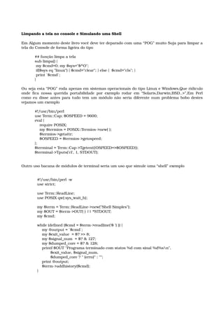 Limpando a tela no console e Simulando uma Shell
Em Algum momento deste livro você deve ter deparado com uma “POG” muito Suja para limpar a 
tela do Console de forma ligeira do tipo
## função limpa a tela 
sub limpa() { 
 my $cmd=0; my $sys="$^O"; 
 if($sys eq "linux") { $cmd="clear"; } else {  $cmd="cls"; } 
 print `$cmd`; 
}
Ou seja esta “POG” roda apenas em sistemas operacionais do tipo Linux e Windows,Que ridiculo 
onde fica nossa querida portabilidade por exemplo rodar em “Solaris,Darwin,BSD..>”,Em Perl 
como eu disse antes para tudo tem um módulo não seria diferente num problema bobo destes 
vejamos um exemplo
#!/usr/bin/perl
use Term::Cap; $OSPEED = 9600; 
eval { 
    require POSIX; 
    my $termios = POSIX::Termios­>new( ); 
    $termios­>getattr; 
    $OSPEED = $termios­>getospeed; 
}; 
$terminal = Term::Cap­>Tgetent({OSPEED=>$OSPEED}); 
$terminal­>Tputs('cl', 1, STDOUT);
Outro uso bacana de módulos de terminal seria um uso que simule uma “shell” exemplo
  #!/usr/bin/perl ­w   
  use strict; 
   
  use Term::ReadLine; 
  use POSIX qw(:sys_wait_h); 
   
  my $term = Term::ReadLine­>new("Shell Simples"); 
  my $OUT = $term­>OUT( ) || *STDOUT; 
  my $cmd; 
   
  while (defined ($cmd = $term­>readline('$ ') )) { 
      my @output = `$cmd`; 
      my $exit_value  = $? >> 8; 
      my $signal_num  = $? & 127; 
      my $dumped_core = $? & 128; 
      printf $OUT "Programa terminado com statos %d com sinal %d%sn", 
             $exit_value, $signal_num,  
             $dumped_core ? " (erro)" : ""; 
      print @output; 
      $term­>addhistory($cmd); 
  }
 