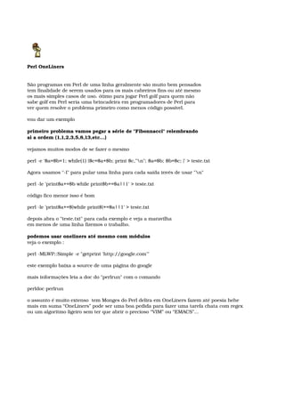 Perl OneLiners
São programas em Perl de uma linha geralmente são muito bem pensados 
tem finalidade de serem usados para os mais cabreiros fins ou até mesmo 
os mais simples casos de uso. ótimo para jogar Perl golf para quem não 
sabe golf em Perl seria uma brincadeira em programadores de Perl para 
ver quem resolve o problema primeiro como menos código possível. 
vou dar um exemplo 
primeiro problema vamos pegar a série de "Fibonnacci" relembrando 
ai a ordem (1,1,2,3,5,8,13,etc...) 
vejamos muitos modos de se fazer o mesmo
perl ­e '$a=$b=1; while(1) {$c=$a+$b; print $c,"n"; $a=$b; $b=$c; }' > teste.txt 
Agora usamos "­l" para pular uma linha para cada saída invés de usar "n" 
perl ­le 'print$a+=$b while print$b+=$a||1' > teste.txt 
código fico menor isso é bom 
perl ­le 'print$a+=$}while print$}+=$a||1' > teste.txt 
depois abra o "teste.txt" para cada exemplo e veja a maravilha 
em menos de uma linha fizemos o trabalho. 
podemos usar oneliners até mesmo com módulos 
veja o exemplo :
perl ­MLWP::Simple ­e "getprint 'http://google.com'" 
este exemplo baixa a source de uma página do google
mais informações leia a doc do "perlrun" com o comando 
perldoc perlrun
o assunto é muito extenso  tem Monges do Perl delira em OneLiners fazem até poesia hehe
mais em suma “OneLiners” pode ser uma boa pedida para fazer uma tarefa chata com regex
ou um algoritmo ligeiro sem ter que abrir o precioso “VIM” ou “EMACS”...
 