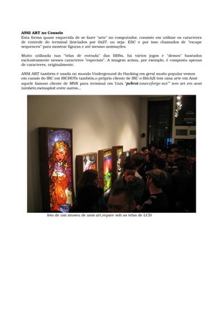 ANSI ART no Console
Esta forma quase esquecida de se fazer "arte" no computador, consiste em utilizar os caracteres 
de  controle  do  terminal  (iniciados  por  0x27,  ou  seja:  ESC  e  por  isso  chamados  de  "escape 
sequences” para mostrar figuras e até mesmo animações.
Muito   utilizada   nas   "telas   de   entrada"   das   BBSs,   há   vários   jogos   e   "demos"   baseados 
exclusivamente nesses caracteres "especiais". A imagem acima, por exemplo, é composta apenas 
de caracteres, originalmente.
ANSI ART também é usada no mundo Underground do Hacking em geral muito popular vemos
em canais do IRC em IRCBOTs também,o próprio cliente de IRC o BitchX tem uma arte em Ansi
aquele famoso cliente de MSN para terminal em Unix “pebrot.sourceforge.net/” tem art em ansi 
também,metasploit entre outros...
                       foto de um museu de ansi art,repare soh as telas de LCD
 