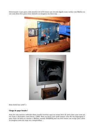Interessante é que para cada monitor de LCD temos um circuito ligado num cartão com MsDos ou
um unix Bem leve para estar abrindo as imagens em Ansi veja . . .
Bem Geek Isso neh!! :)
Chega de papo furado !
Ansi Art não morreu sabendo disso resolvi escrever aqui no nosso livro de perl como usar ansi art 
em Unix e derivados como linux e BSD. Bem no linux você pode baixar uma lib em linguagem C 
para fazer tal feito,ou emular o MsDos usando DOSBOX,mas em Perl temos um script para abrir 
as imagens ansi em unix vou compartilhar ...
 