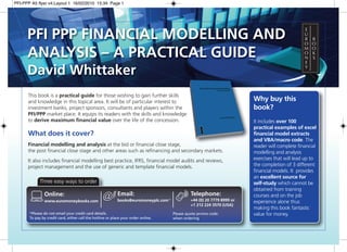 PFI-PPP A5 flyer v4:Layout 1 16/02/2010 15:34 Page 1




      PFI PPP FINANCIAL MODELLING AND
      ANALYSIS – A PRACTICAL GUIDE
      David Whittaker
      This book is a practical guide for those wishing to gain further skills
      and knowledge in this topical area. It will be of particular interest to                                           Why buy this
      investment banks, project sponsors, consultants and players within the                                             book?
      PFI/PPP market place. It equips its readers with the skills and knowledge
      to derive maximum financial value over the life of the concession.                                                 It includes over 100
                                                                                                                         practical examples of excel
      What does it cover?                                                                                                financial model extracts
                                                                                                                         and VBA/macro code. The
      Financial modelling and analysis at the bid or financial close stage,                                              reader will complete financial
      the post financial close stage and other areas such as refinancing and secondary markets.                          modelling and analysis
      It also includes financial modelling best practice, IFRS, financial model audits and reviews,                      exercises that will lead up to
      project management and the use of generic and template financial models.                                           the completion of 3 different
                                                                                                                         financial models. It provides
                                                                                                                         an excellent source for
             Three easy ways to order                                                                                    self-study which cannot be
                                                                                                                         obtained from training
               Online:                                      Email:                             Telephone:                courses and on the job
               www.euromoneybooks.com                       books@euromoneyplc.com*            +44 (0) 20 7779 8999 or   experience alone thus
                                                                                               +1 212 224 3570 (USA)
                                                                                                                         making this book fantastic
       *Please do not email your credit card details.                                 Please quote promo code:           value for money.
       To pay by credit card, either call the hotline or place your order online.     when ordering
 