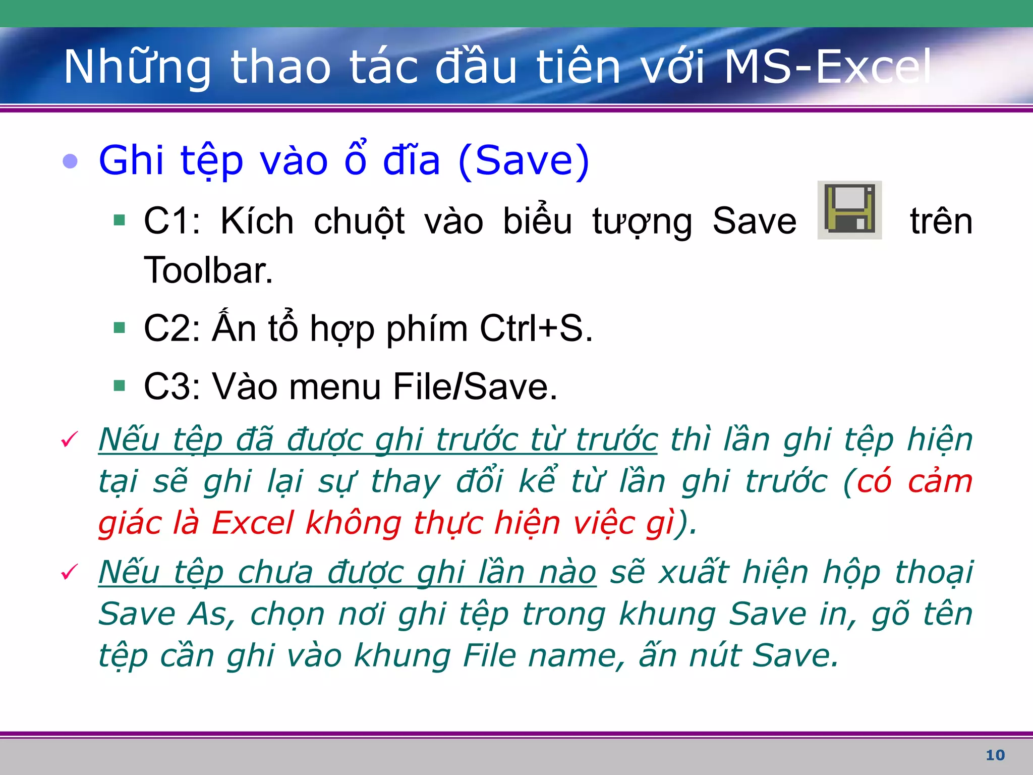 10
Những thao tác đầu tiên với MS-Excel
• Ghi tệp vào ổ đĩa (Save)
 C1: Kích chuột vào biểu tượng Save trên
Toolbar.
 C2: Ấn tổ hợp phím Ctrl+S.
 C3: Vào menu File/Save.
 Nếu tệp đã được ghi trước từ trước thì lần ghi tệp hiện
tại sẽ ghi lại sự thay đổi kể từ lần ghi trước (có cảm
giác là Excel không thực hiện việc gì).
 Nếu tệp chưa được ghi lần nào sẽ xuất hiện hộp thoại
Save As, chọn nơi ghi tệp trong khung Save in, gõ tên
tệp cần ghi vào khung File name, ấn nút Save.
 