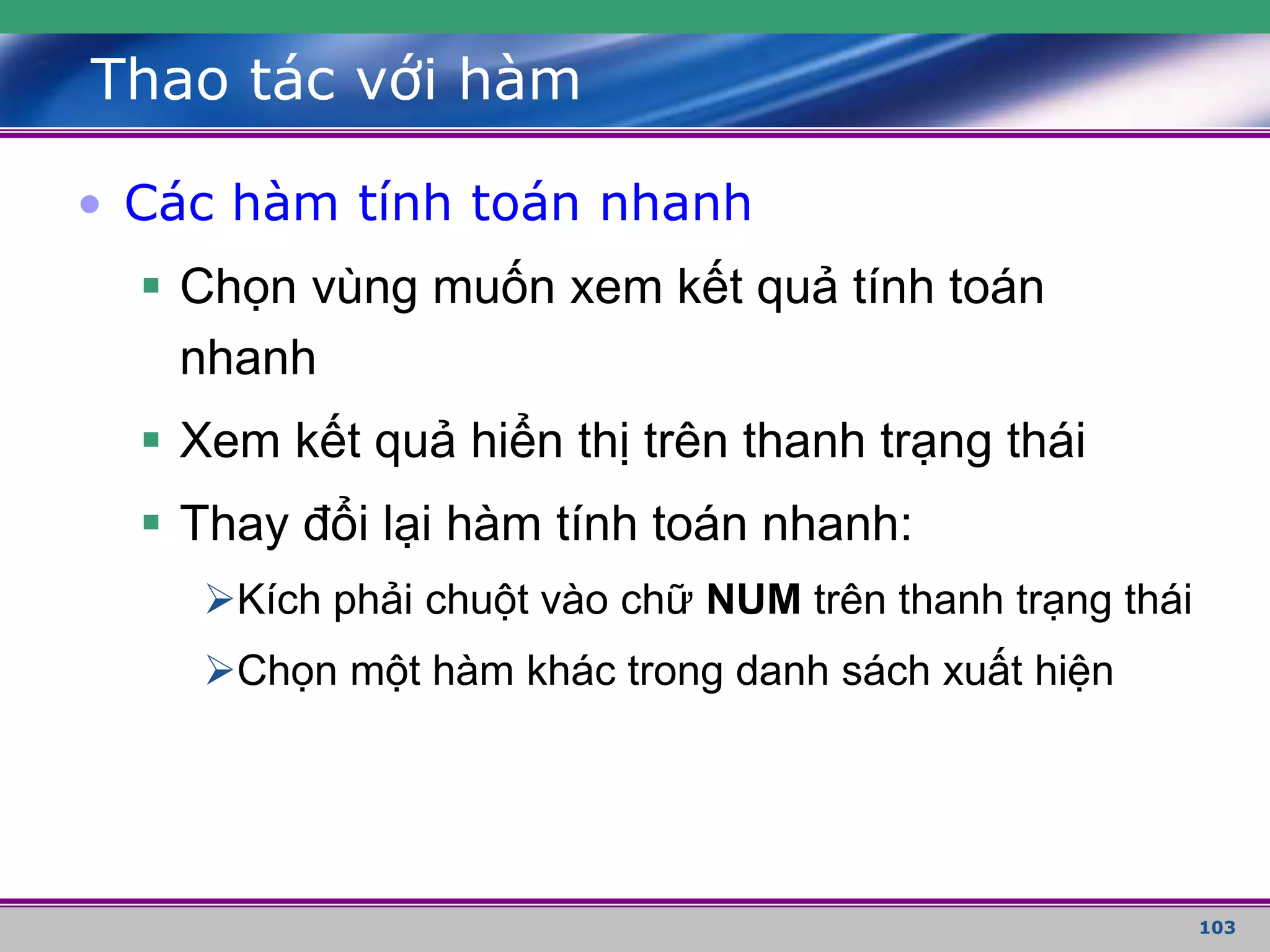 103
Thao tác với hàm
• Các hàm tính toán nhanh
 Chọn vùng muốn xem kết quả tính toán
nhanh
 Xem kết quả hiển thị trên thanh trạng thái
 Thay đổi lại hàm tính toán nhanh:
Kích phải chuột vào chữ NUM trên thanh trạng thái
Chọn một hàm khác trong danh sách xuất hiện
 