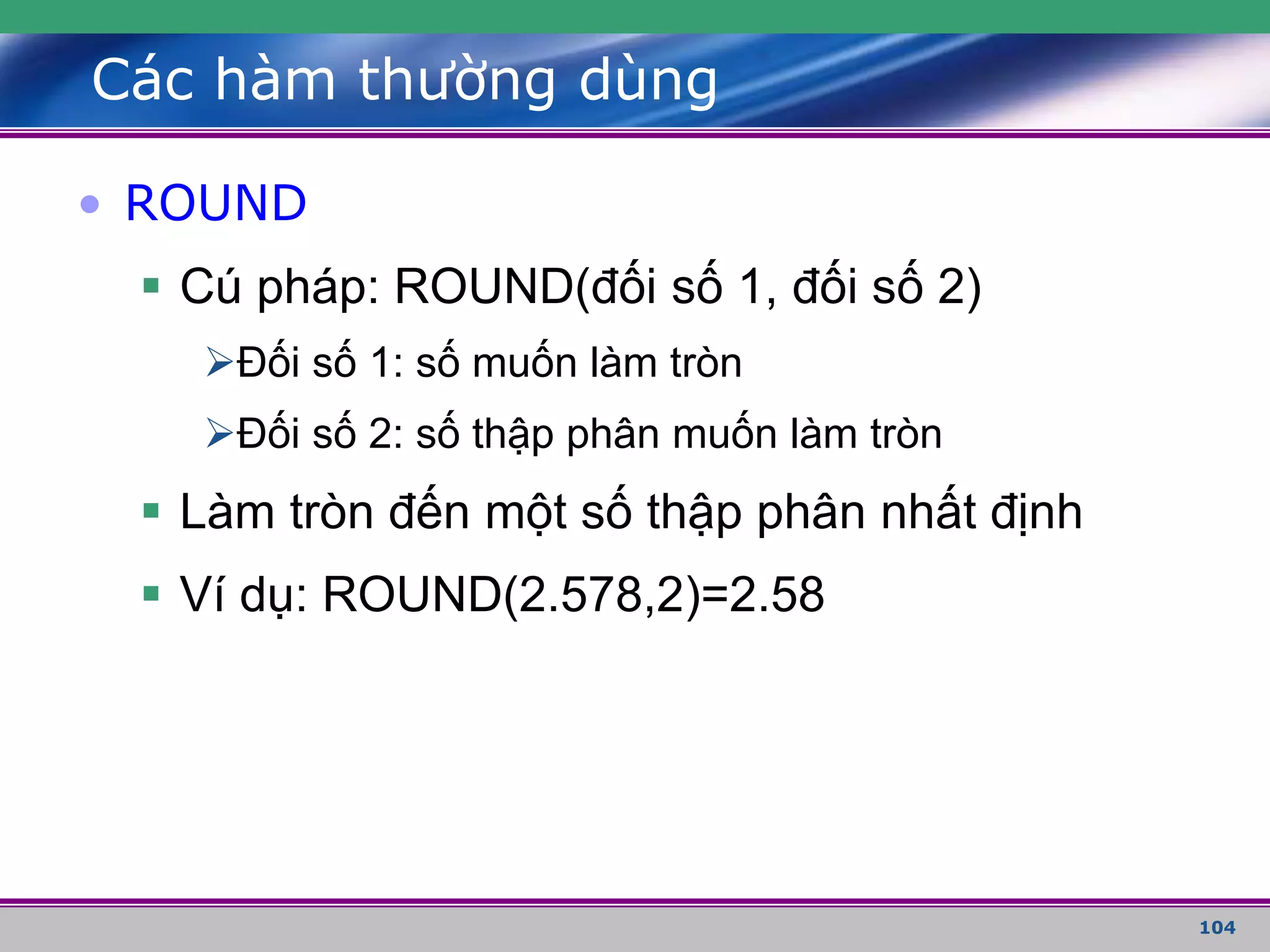 104
Các hàm thường dùng
• ROUND
 Cú pháp: ROUND(đối số 1, đối số 2)
Đối số 1: số muốn làm tròn
Đối số 2: số thập phân muốn làm tròn
 Làm tròn đến một số thập phân nhất định
 Ví dụ: ROUND(2.578,2)=2.58
 