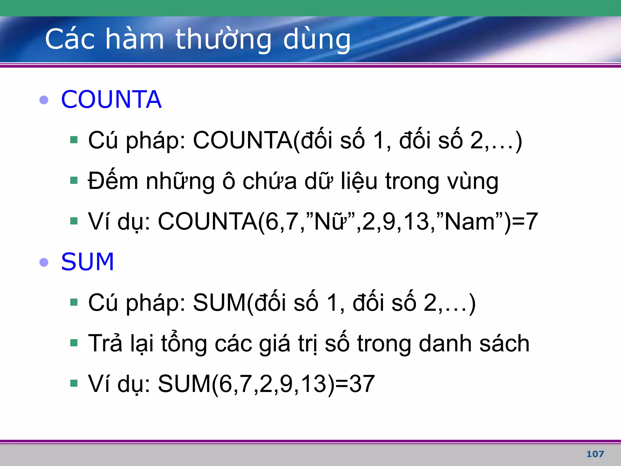 107
Các hàm thường dùng
• COUNTA
 Cú pháp: COUNTA(đối số 1, đối số 2,…)
 Đếm những ô chứa dữ liệu trong vùng
 Ví dụ: COUNTA(6,7,”Nữ”,2,9,13,”Nam”)=7
• SUM
 Cú pháp: SUM(đối số 1, đối số 2,…)
 Trả lại tổng các giá trị số trong danh sách
 Ví dụ: SUM(6,7,2,9,13)=37
 