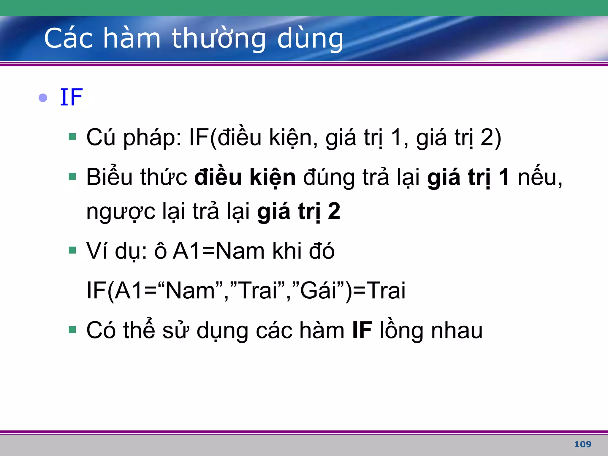 109
Các hàm thường dùng
• IF
 Cú pháp: IF(điều kiện, giá trị 1, giá trị 2)
 Biểu thức điều kiện đúng trả lại giá trị 1 nếu,
ngược lại trả lại giá trị 2
 Ví dụ: ô A1=Nam khi đó
IF(A1=“Nam”,”Trai”,”Gái”)=Trai
 Có thể sử dụng các hàm IF lồng nhau
 