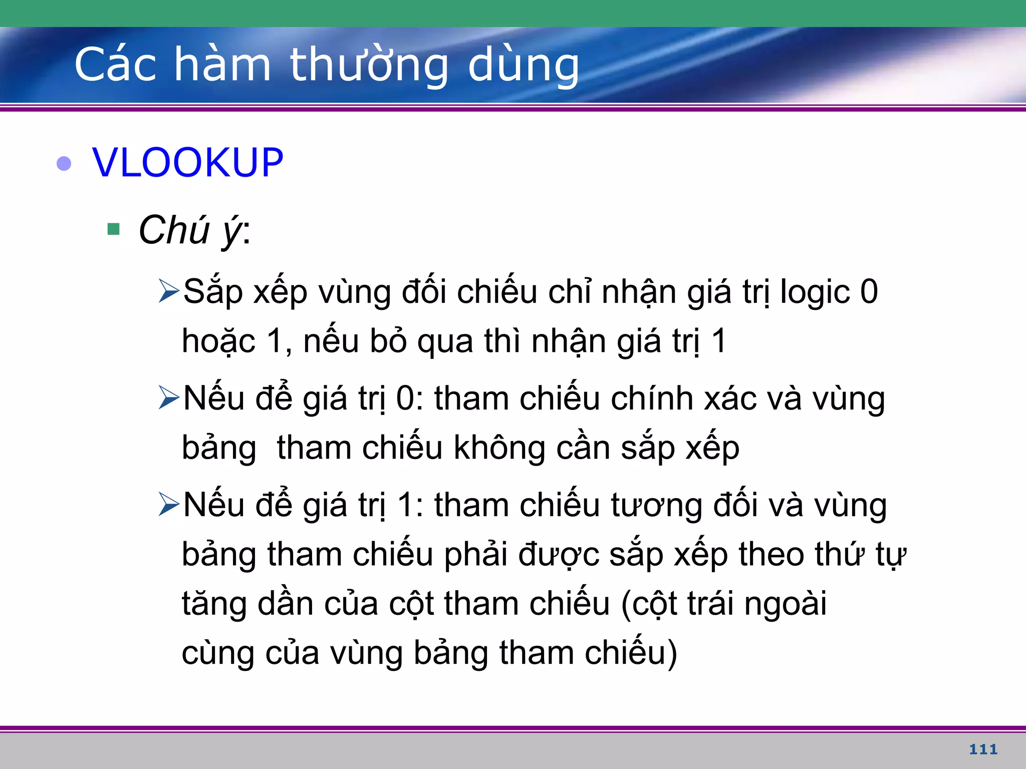 111
Các hàm thường dùng
• VLOOKUP
 Chú ý:
Sắp xếp vùng đối chiếu chỉ nhận giá trị logic 0
hoặc 1, nếu bỏ qua thì nhận giá trị 1
Nếu để giá trị 0: tham chiếu chính xác và vùng
bảng tham chiếu không cần sắp xếp
Nếu để giá trị 1: tham chiếu tương đối và vùng
bảng tham chiếu phải được sắp xếp theo thứ tự
tăng dần của cột tham chiếu (cột trái ngoài
cùng của vùng bảng tham chiếu)
 