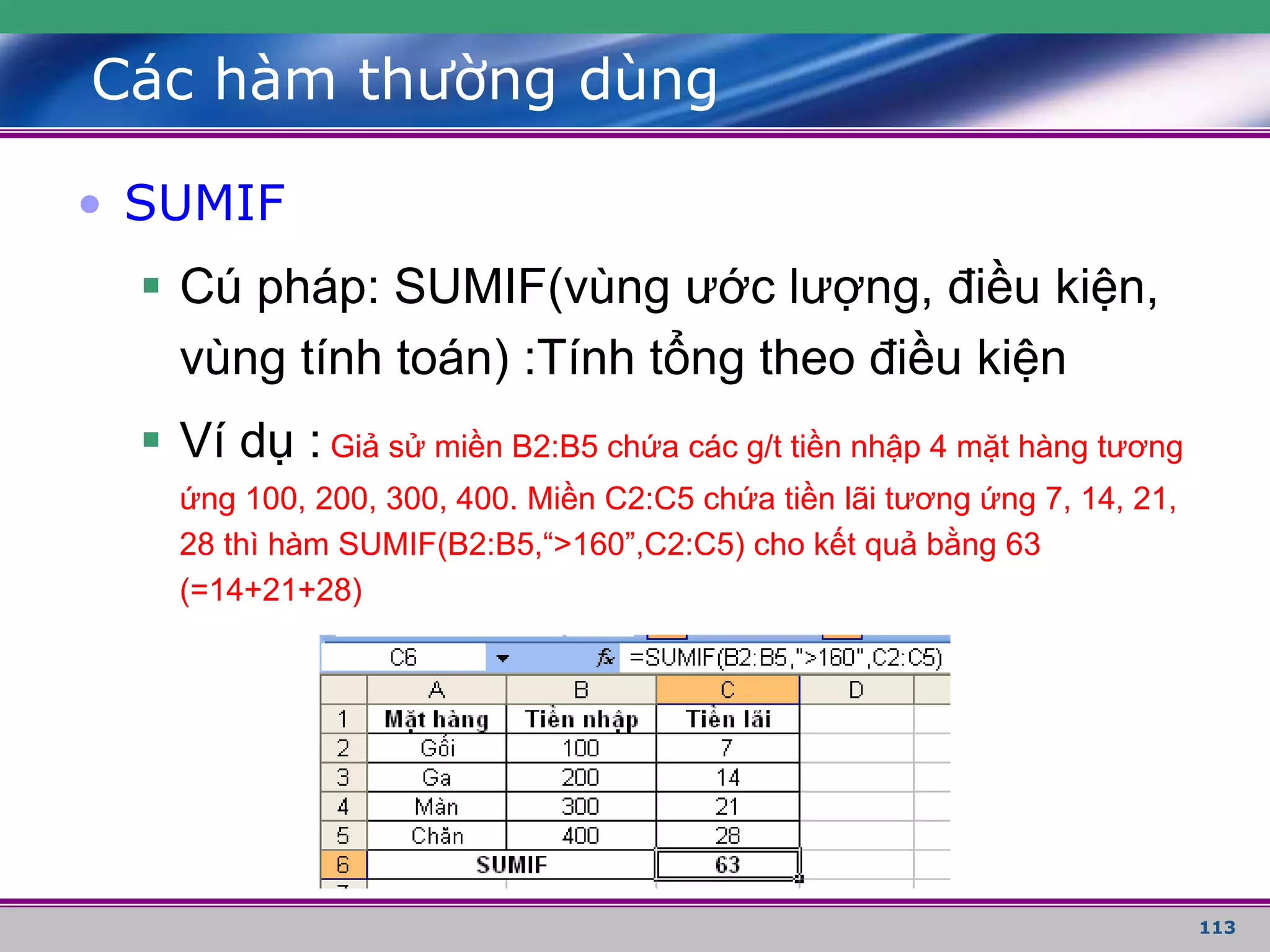 113
Các hàm thường dùng
• SUMIF
 Cú pháp: SUMIF(vùng ước lượng, điều kiện,
vùng tính toán) :Tính tổng theo điều kiện
 Ví dụ : Giả sử miền B2:B5 chứa các g/t tiền nhập 4 mặt hàng tương
ứng 100, 200, 300, 400. Miền C2:C5 chứa tiền lãi tương ứng 7, 14, 21,
28 thì hàm SUMIF(B2:B5,“>160”,C2:C5) cho kết quả bằng 63
(=14+21+28)
 