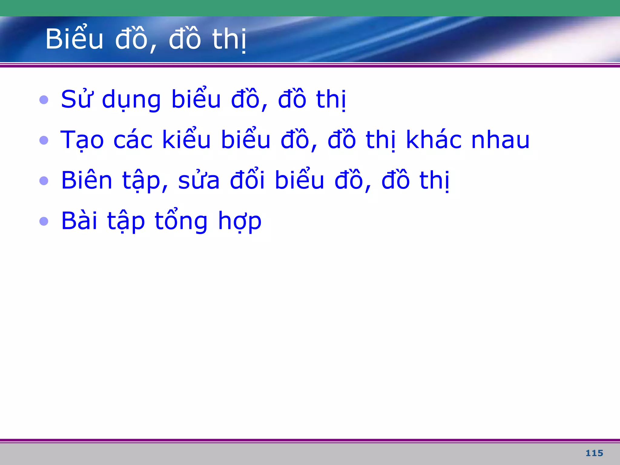 115
Biểu đồ, đồ thị
• Sử dụng biểu đồ, đồ thị
• Tạo các kiểu biểu đồ, đồ thị khác nhau
• Biên tập, sửa đổi biểu đồ, đồ thị
• Bài tập tổng hợp
 