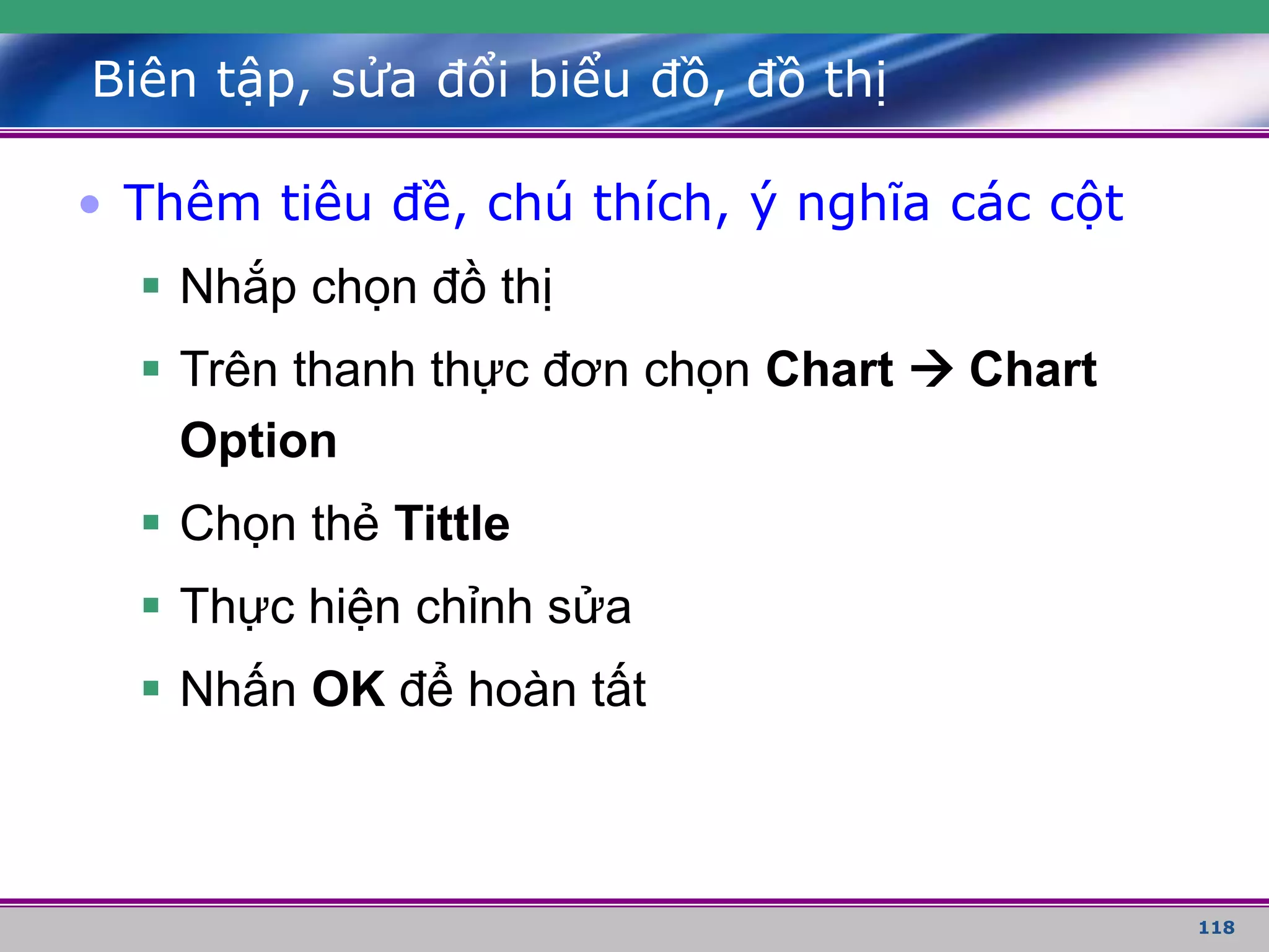 118
Biên tập, sửa đổi biểu đồ, đồ thị
• Thêm tiêu đề, chú thích, ý nghĩa các cột
 Nhắp chọn đồ thị
 Trên thanh thực đơn chọn Chart  Chart
Option
 Chọn thẻ Tittle
 Thực hiện chỉnh sửa
 Nhấn OK để hoàn tất
 