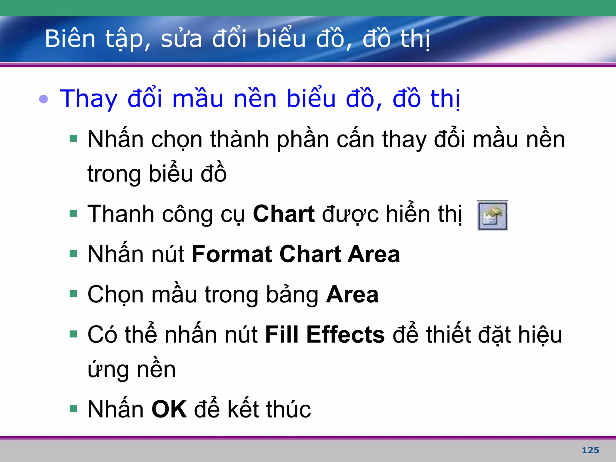 125
Biên tập, sửa đổi biểu đồ, đồ thị
• Thay đổi mầu nền biểu đồ, đồ thị
 Nhấn chọn thành phần cấn thay đổi mầu nền
trong biểu đồ
 Thanh công cụ Chart được hiển thị
 Nhấn nút Format Chart Area
 Chọn mầu trong bảng Area
 Có thể nhấn nút Fill Effects để thiết đặt hiệu
ứng nền
 Nhấn OK để kết thúc
 