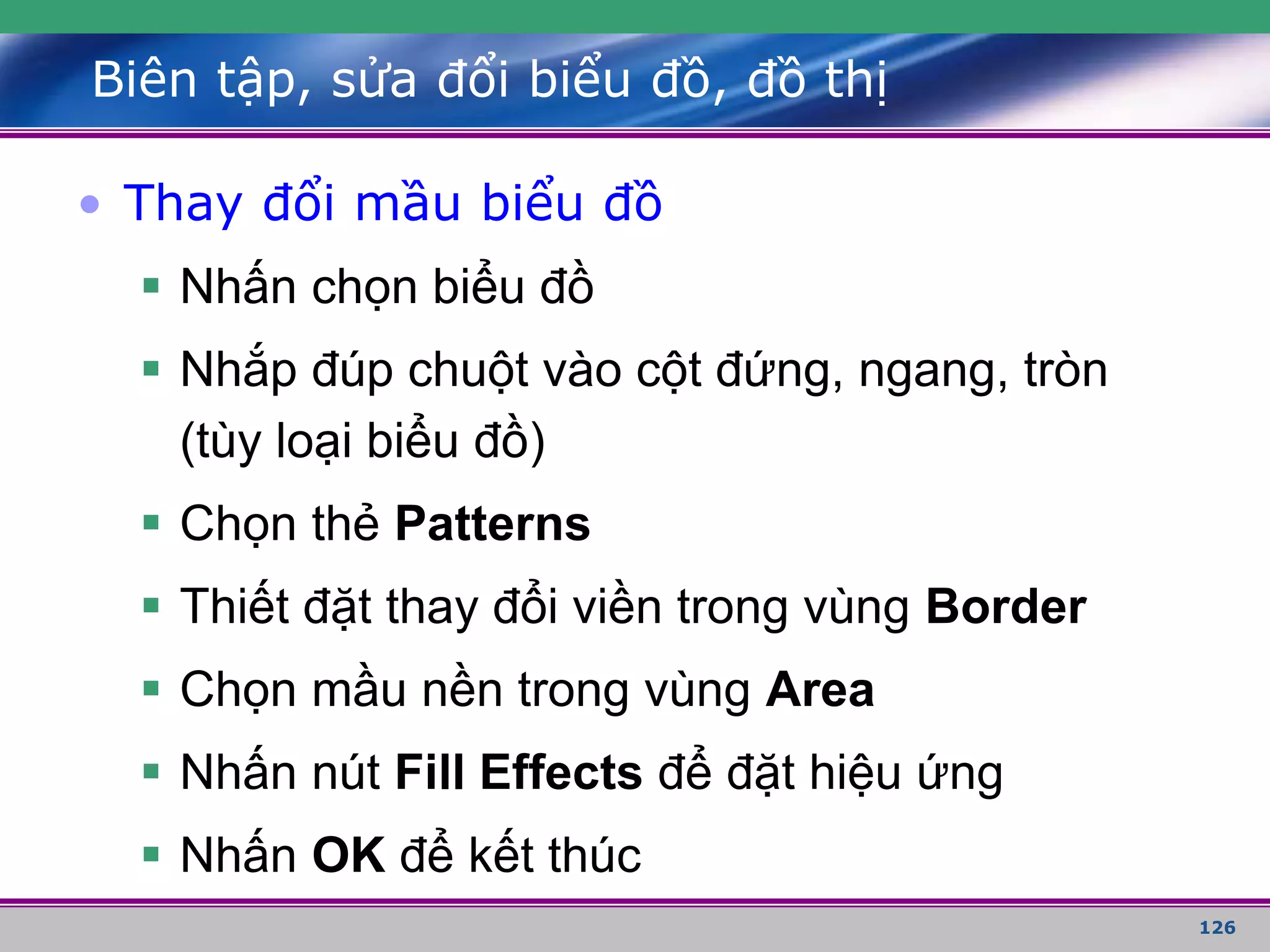 126
Biên tập, sửa đổi biểu đồ, đồ thị
• Thay đổi mầu biểu đồ
 Nhấn chọn biểu đồ
 Nhắp đúp chuột vào cột đứng, ngang, tròn
(tùy loại biểu đồ)
 Chọn thẻ Patterns
 Thiết đặt thay đổi viền trong vùng Border
 Chọn mầu nền trong vùng Area
 Nhấn nút Fill Effects để đặt hiệu ứng
 Nhấn OK để kết thúc
 