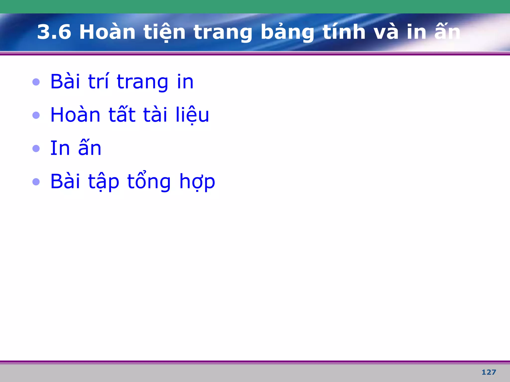 127
3.6 Hoàn tiện trang bảng tính và in ấn
• Bài trí trang in
• Hoàn tất tài liệu
• In ấn
• Bài tập tổng hợp
 
