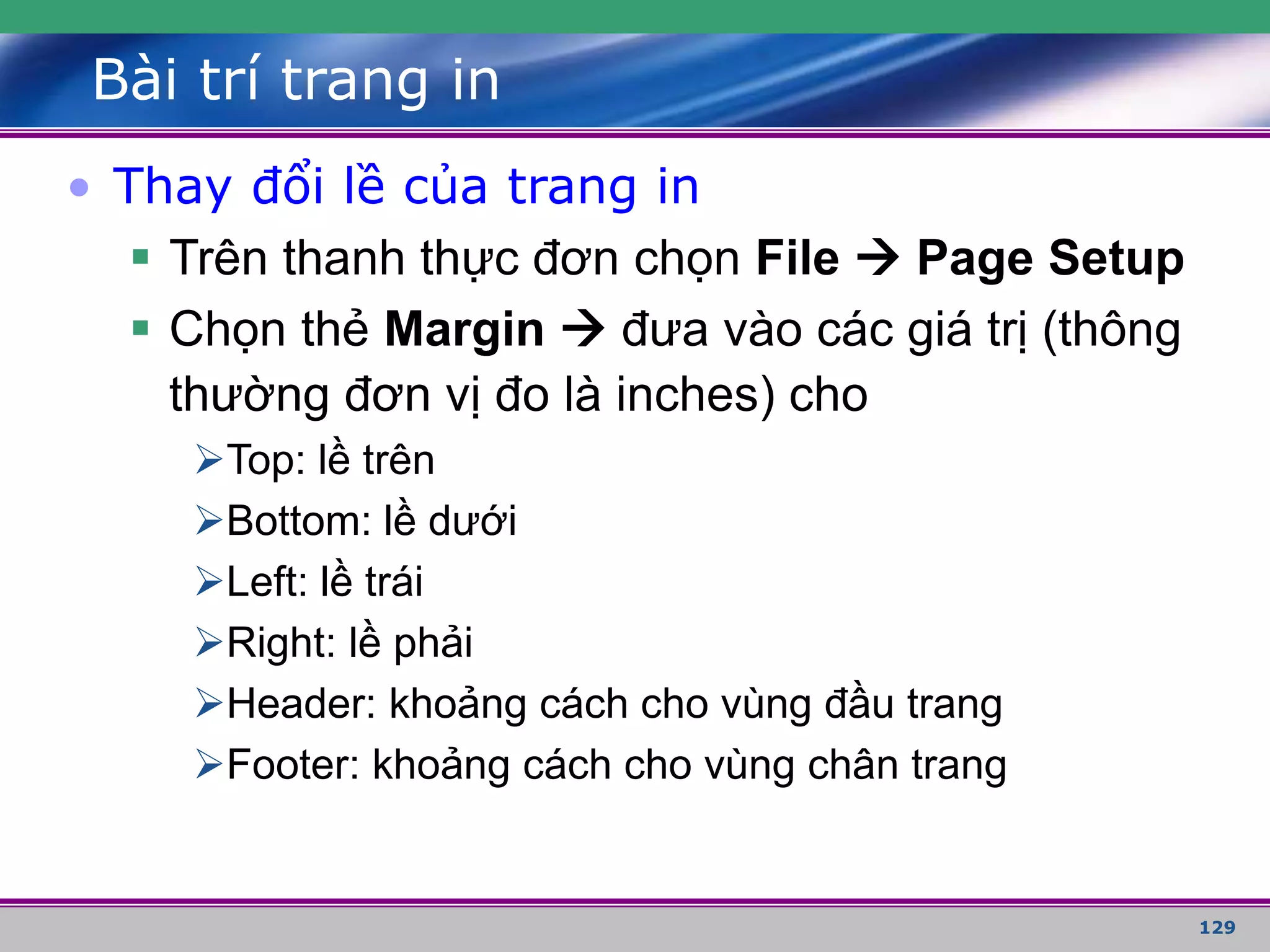 129
Bài trí trang in
• Thay đổi lề của trang in
 Trên thanh thực đơn chọn File  Page Setup
 Chọn thẻ Margin  đưa vào các giá trị (thông
thường đơn vị đo là inches) cho
Top: lề trên
Bottom: lề dưới
Left: lề trái
Right: lề phải
Header: khoảng cách cho vùng đầu trang
Footer: khoảng cách cho vùng chân trang
 