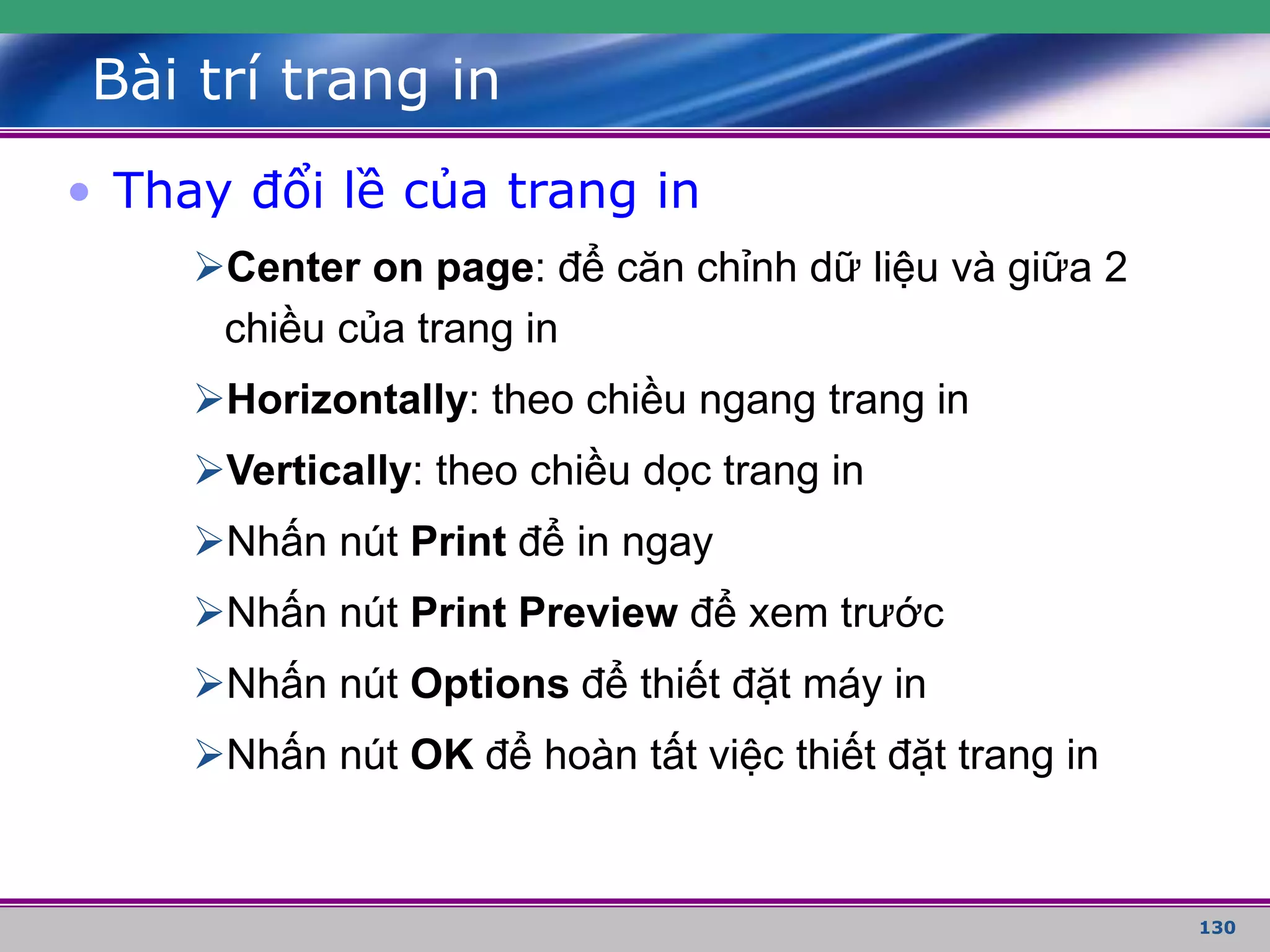 130
Bài trí trang in
• Thay đổi lề của trang in
Center on page: để căn chỉnh dữ liệu và giữa 2
chiều của trang in
Horizontally: theo chiều ngang trang in
Vertically: theo chiều dọc trang in
Nhấn nút Print để in ngay
Nhấn nút Print Preview để xem trước
Nhấn nút Options để thiết đặt máy in
Nhấn nút OK để hoàn tất việc thiết đặt trang in
 